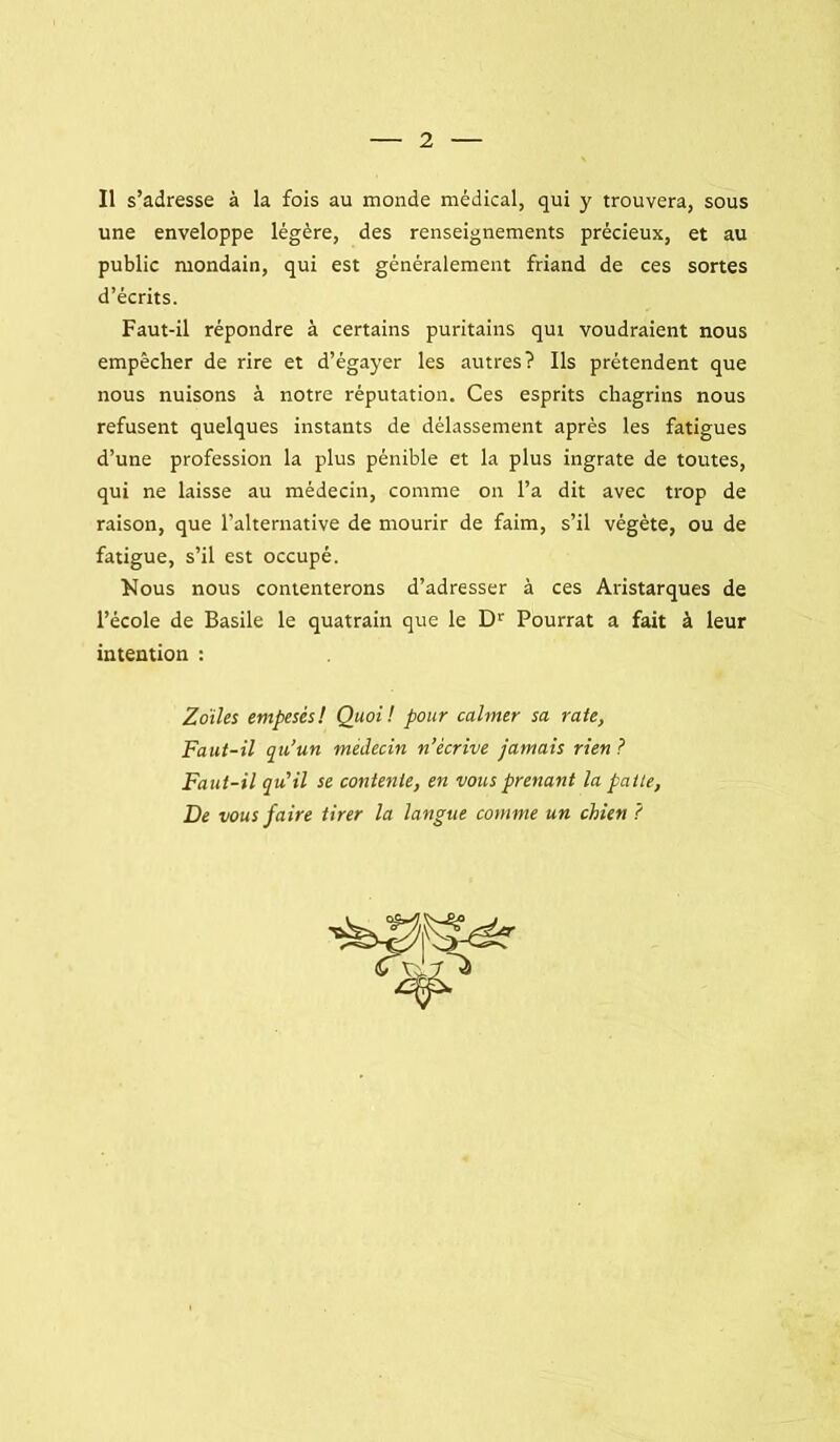 Il s’adresse à la fois au monde médical, qui y trouvera, sous une enveloppe légère, des renseignements précieux, et au public mondain, qui est généralement friand de ces sortes d’écrits. Faut-il répondre à certains puritains qui voudraient nous empêcher de rire et d’égayer les autres? Ils prétendent que nous nuisons à notre réputation. Ces esprits chagrins nous refusent quelques instants de délassement après les fatigues d’une profession la plus pénible et la plus ingrate de toutes, qui ne laisse au médecin, comme on l’a dit avec trop de raison, que l’alternative de mourir de faim, s’il végète, ou de fatigue, s’il est occupé. Nous nous contenterons d’adresser à ces Aristarques de l’école de Basile le quatrain que le D’^ Fourrât a fait à leur intention : Zdihs empesés! Quoi! pour calmer sa rate, Faut-il qu’un médecin n’écrive jamais rien ? Faut-il qu’il se contente, en vous prenant la patte. De vous faire tirer la langue comme un chien ?