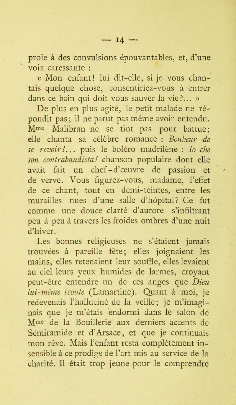 proie à des convulsions épouvantables, et, d’une voix caressante : (c Mon enfant! lui dit-elle, si je vous chan- tais quelque chose, consentiriez-vous à entrer dans ce bain qui doit vous sauver la vie?... » De plus en plus agité, le petit malade ne ré- pondit pas; il ne parut pas même avoir entendu. Mme Malibran ne se tint pas pour battue; elle chanta sa célèbre romance : Bonheur de se revoir!... puis le boléro madrilène ; lo che son contrahandista! chanson populaire dont elle avait fait un chef-d’œuvre de passion et de verve. Vous figurez-vous, madame, l’effet de ce chant, tout en demi-teintes, entre les murailles nues d’une salle d’hôpital? Ce fut comme une douce clarté d’aurore s’infiltrant peu à peu à travers les froides ombres d’une nuit d’hiver. Les bonnes religieuses ne s’étaient jamais trouvées à pareille fête; elles joignaient les mains, elles retenaient leur souffle, elles levaient au ciel leurs yeux humides de larmes, croyant peut-être entendre un de ces anges que Dieu lui-mème écoute (Lamartine). Quant à moi, je redevenais l’halluciné de la veille; je m’imagi- nais que je m’étais endormi dans le salon de Mme de la Bouillerie aux derniers accents de Sémiramide et d’Arsace, et que je continuais mon rêve. Mais l’enfant resta complètement in- sensible à ce prodige de l’art mis au service de la charité. Il était trop jeune pour le comprendre