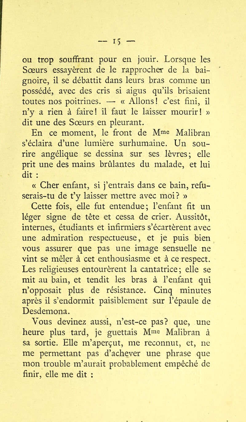 ou trop souffrant pour en jouir. Lorsque les Sœurs essayèrent de le rapprocher de la bai- gnoire, il se débattit dans leurs bras comme un possédé, avec des cris si aigus qu’ils brisaient toutes nos poitrines. —■ « Allons! c’est fini, il n’y a rien à faire! il faut le laisser mourir! » dit une des Sœurs en pleurant. En ce moment, le front de M^e Malibran s’éclaira d’une lumière surhumaine. Un sou- rire angélique se dessina sur ses lèvres; elle prit une des mains brûlantes du malade, et lui dit : « Cher enfant, si j’entrais dans ce bain, refu- serais-tu de t’y laisser mettre avec moi? » Cette fois, elle fut entendue; l’enfant fit un léger signe de tête et cessa de crier. Aussitôt, internes, étudiants et infirmiers s’écartèrent avec une admiration respectueuse, et je puis bien vous assurer que pas une image sensuelle ne vint se mêler à cet enthousiasme et à ce respect. Les religieuses entourèrent la cantatrice; elle se mit au bain, et tendit les bras à l’enfant qui n’opposait plus de résistance. Cinq minutes après il s’endormit paisiblement sur l’épaule de Desdemona. Vous devinez aussi, n’est-ce pas? que, une heure plus tard, je guettais M^e Malibran à sa sortie. Elle m’aperçut, me reconnut, et, ne me permettant pas d’achever une phrase que mon trouble m’aurait probablement empêché de finir, elle me dit :