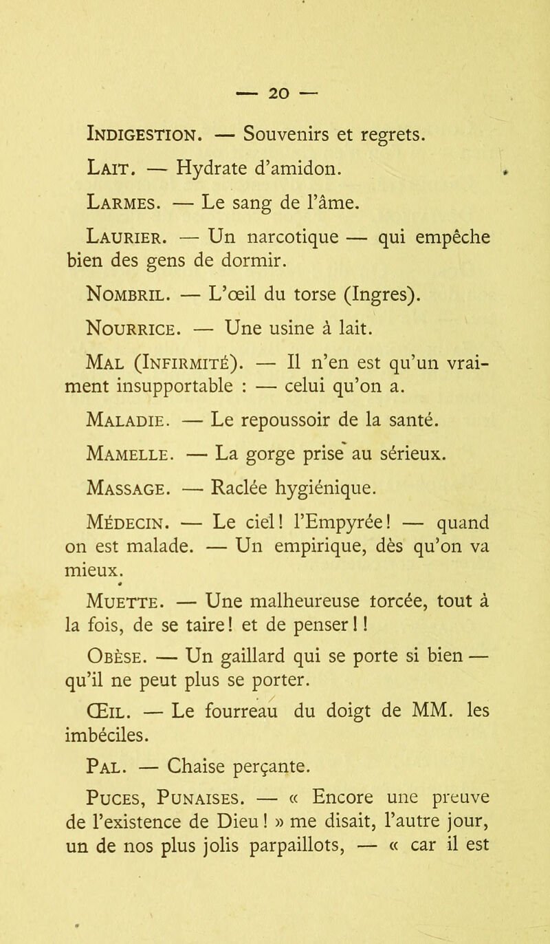 Indigestion. — Souvenirs et regrets. Lait. — Hydrate d’amidon. Larmes. — Le sang de l’âme. Laurier. — Un narcotique — qui empêche bien des gens de dormir. Nombril. — L’œil du torse (Ingres). Nourrice. — Une usine à lait. Mal (Infirmité). — Il n’en est qu’un vrai- ment insupportable : — celui qu’on a. Maladie. — Le repoussoir de la santé. Mamelle. — La gorge prise' au sérieux. Massage. — Raclée hygiénique. Médecin. — Le ciel! l’Empyrée! — quand on est malade. — Un empirique, dès qu’on va mieux. Muette. — Une malheureuse torcée, tout à la fois, de se taire I et de penser ! ! Obèse. — Un gaillard qui se porte si bien — qu’il ne peut plus se porter. Œil. — Le fourreau du doigt de MM. les imbéciles. Pal. — Chaise perçante. Puces, Punaises. — « Encore une preuve de l’existence de Dieu ! » me disait, l’autre jour, un de nos plus jolis parpaillots, — « car il est