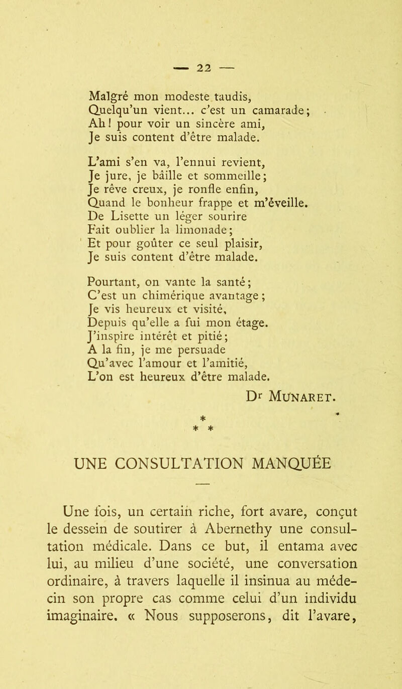 Malgré mon modeste taudis, Quelqu’un vient... c’est un camarade; Ah I pour voir un sincère ami, Je suis content d’être malade. L’ami s’en va, l’ennui revient. Je jure, je bâille et sommeille; Je rêve creux, je ronfle enfin. Quand le bonheur frappe et m’éveille. De Lisette un léger sourire Fait oublier la limonade; Et pour goûter ce seul plaisir. Je suis content d’être malade. Pourtant, on vante la santé; C’est un chimérique avantage ; Je vis heureux et visité. Depuis qu’elle a fui mon étage. J’inspire intérêt et pitié ; A la fin, je me persuade Qu’avec l’amour et l’amitié. L’on est heureux d’être malade. D>^ Munaret. * * * UNE CONSULTATION MANQUÉE Une ibis, un certain riche, fort avare, conçut le dessein de soutirer à Abernethy une consul- tation médicale. Dans ce but, il entama avec lui, au milieu d’une société, une conversation ordinaire, à travers laquelle il insinua au méde- cin son propre cas comme celui d’un individu imaginaire, « Nous supposerons, dit l’avare,