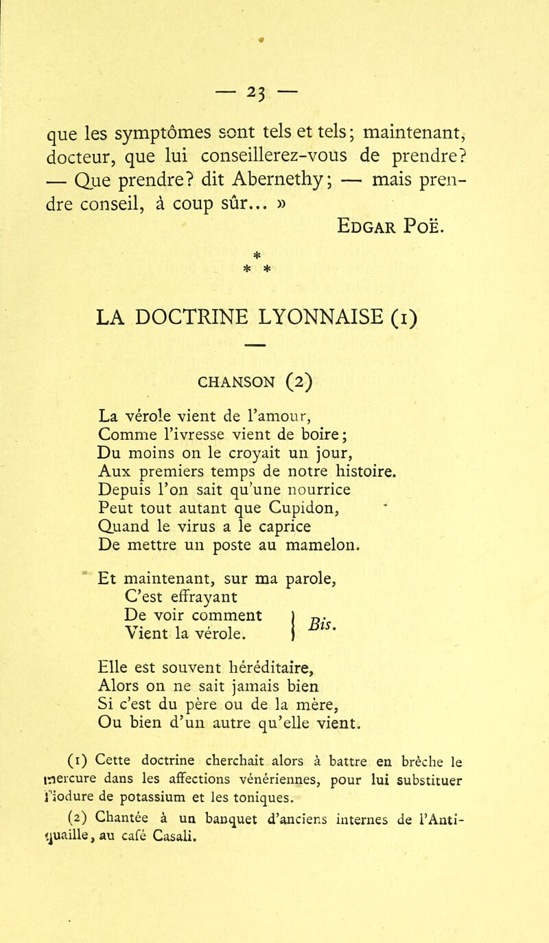 que les symptômes sont tels et tels ; maintenant, docteur, que lui conseillerez-vous de prendre? — Que prendre? dit Abernethy; — mais pren- dre conseil, à coup sûr... » Edgar Poë. * * * LA DOCTRINE LYONNAISE (i) CHANSON (2) La vérole vient de l’amour, Comme l’ivresse vient de boire; Du moins on le croyait un jour, Aux premiers temps de notre histoire. Depuis l’on sait qu’une nourrice Peut tout autant que Cupidon, Quand le virus a le caprice De mettre un poste au mamelon. ’ Et maintenant, sur ma parole, C’est effrayant De voir comment j „• Vient la vérole. j Elle est souvent héréditaire. Alors on ne sait jamais bien Si c’est du père ou de la mère, Ou bien d’un autre qu’elle vient, (1) Cette doctrine cherchait alors à battre en brèche le mercure dans les affections vénériennes, pour lui substituer i'iodure de potassium et les toniques. (2) Chantée à un banquet d’anciens internes de l’Anti- quaille, au café Casali.