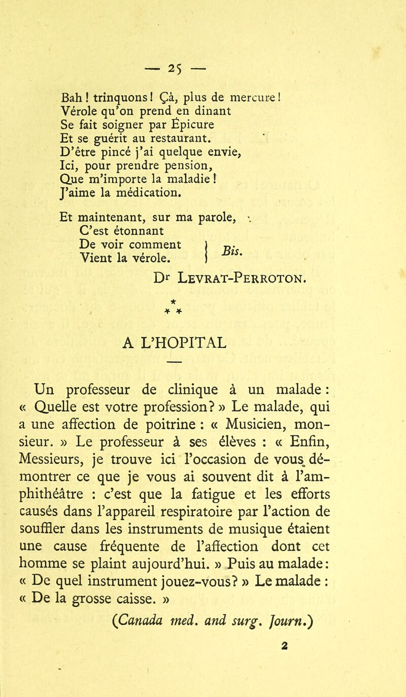 Bah ! trinquons ! Çà, plus de mercure ! Vérole qu’on prend en dinant Se fait soigner par Épicure Et se guérit au restaurant. D’être pincé j’ai quelque envie, Ici, pour prendre pension, Que m’importe la maladie ! J’aime la médication. Et maintenant, sur ma parole C’est étonnant De voir comment Vient la vérole. Bis. Dr Levrat-Perroton. A L’HOPITAL Un professeur de clinique à un malade : « Quelle est votre profession? » Le malade, qui a une affection de poitrine : « Musicien, mon- sieur. » Le professeur à ses élèves : « Enfin, Messieurs, je trouve ici l’occasion de vous, dé- montrer ce que je vous ai souvent dit à l’am- phithéâtre : c’est que la fatigue et les efforts causés dans l’appareil respiratoire par l’action de souffler dans les instruments de musique étaient une cause fréquente de l’affection dont cet homme se plaint aujourd’hui. » Puis au malade; « De quel instrument jouez-vous? » Le malade : « De la grosse caisse. » (Canada med. and surg. Journ.) 2