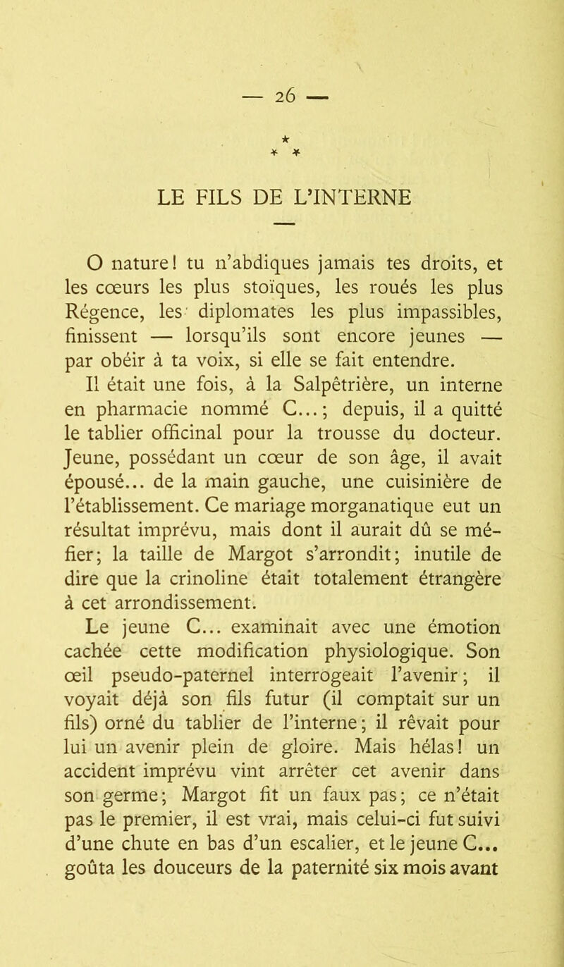 * * * LE FILS DE L’INTERNE O nature! tu n’abdiques jamais tes droits, et les cœurs les plus stoïques, les roués les plus Régence, les- diplomates les plus impassibles, finissent — lorsqu’ils sont encore jeunes — par obéir à ta voix, si elle se fait entendre. Il était une fois, à la Salpêtrière, un interne en pharmacie nommé C...; depuis, il a quitté le tablier officinal pour la trousse du docteur. Jeune, possédant un cœur de son âge, il avait épousé... de la main gauche, une cuisinière de l’établissement. Ce mariage morganatique eut un résultat imprévu, mais dont il aurait dû se mé- fier; la taille de Margot s’arrondit; inutile de dire que la crinoline était totalement étrangère à cet arrondissement. Le jeune C... examinait avec une émotion cachée cette modification physiologique. Son œil pseudo-paternel interrogeait l’avenir ; il voyait déjà son fils futur (il comptait sur un fils) orné du tablier de l’interne ; il rêvait pour lui un avenir plein de gloire. Mais hélas! un accident imprévu vint arrêter cet avenir dans son germe; Margot fit un faux pas; ce n’était pas le premier, il est vrai, mais celui-ci fut suivi d’une chute en bas d’un escalier, et le jeune C... goûta les douceurs de la paternité six mois avant