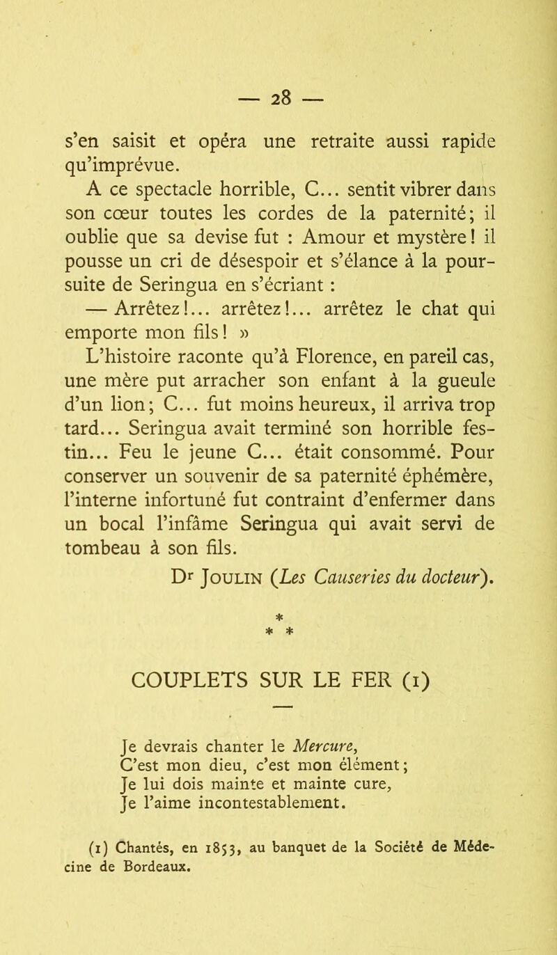 s’en saisit et opéra une retraite aussi rapide qu’imprévue. A ce spectacle horrible, C... sentit vibrer dans son cœur toutes les cordes de la paternité; il oublie que sa devise fut : Amour et mystère ! il pousse un cri de désespoir et s’élance à la pour- suite de Seringua en s’écriant : — Arrêtez!... arrêtez!... arrêtez le chat qui emporte mon fils! « L’histoire raconte qu’à Florence, en pareil cas, une mère put arracher son enfant à la gueule d’un lion; C... fut moins heureux, il arriva trop tard... Seringua avait terminé son horrible fes- tin... Feu le jeune C... était consommé. Pour conserver un souvenir de sa paternité éphémère, l’interne infortuné fut contraint d’enfermer dans un bocal l’infâme Seringua qui avait servi de tombeau à son fils. Dr JouLiN (Les Causeries du docteur). * * ♦ COUPLETS SUR LE FER (i) Je devrais chanter le Mercure, Cest mon dieu, c’est mon élément; Je lui dois mainte et mainte cure, Je l’aime incontestablement. (i) Chantés, en 1853, au banquet de la Société de Méde- cine de Bordeaux.