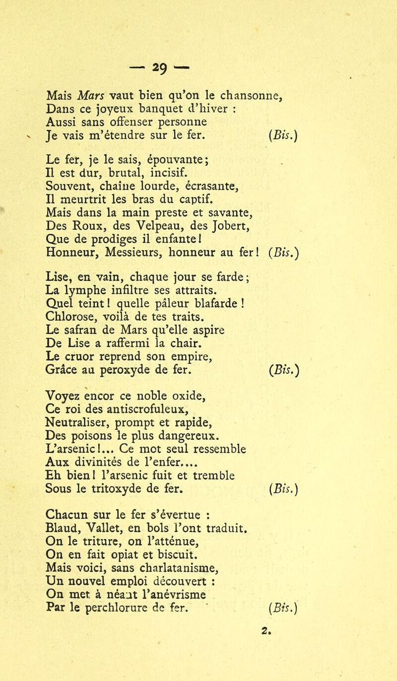 Mais Mars vaut bien qu’on le chansonne, Dans ce joyeux banquet d’hiver : Aussi sans offenser personne Je vais m’étendre sur le fer. {Bis.) Le fer, je le sais, épouvante ; Il est dur, brutal, incisif. Souvent, chaîne lourde, écrasante. Il meurtrit les bras du captif. Mais dans la main preste et savante. Des Roux, des Velpeau, des Jobert, Que de prodiges il enfante 1 Honneur, Messieurs, honneur au fer! {Bis.') Lise, en vain, chaque jour se farde ; La lymphe infiltre ses attraits. Quel teint ! quelle pâleur blafarde ! Chlorose, voilà de tes traits. Le safran de Mars qu’elle aspire De Lise a raffermi la chair. Le cruor reprend son empire. Grâce au peroxyde de fer. {Bis.) Voyez encor ce noble oxide, Ce roi des antiscrofuleux. Neutraliser, prompt et rapide. Des poisons le plus dangereux. L’arsenicI... Ce mot seul ressemble Aux divinités de l’enfer.... Eh bien! l’arsenic fuit et tremble Sous le tritoxyde de fer. {Bis.) Chacun sur le fer s’évertue ; Blaud, Vallet, en bols l’ont traduit. On le triture, on l’atténue. On en fait opiat et biscuit. Mais voici, sans charlatanisme, Un nouvel emploi découvert : On met à néant l’anévrisme Par le perchlorure de fer. {Bis.) 2.