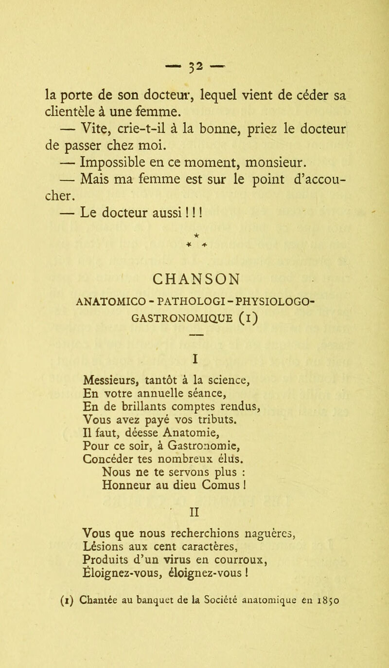 la porte de son docteur, lequel vient de céder sa clientèle à une femme. — Vite, crie-t-il à la bonne, priez le docteur de passer chez moi. — Impossible en ce moment, monsieur. — Mais ma femme est sur le point d’accou- cher. — Le docteur aussi ! ! ! CHANSON ANATOMICO - PATHOLOGI - PHYSIOLOGO- GASTRONOMIQUE (l) I Messieurs, tantôt à la science, En votre annuelle séance, En de brillants comptes rendus. Vous avez payé vos tributs. Il faut, déesse Anatomie, Pour ce soir, à Gastronomie, Concéder tes nombreux élus. Nous ne te servons plus : Honneur au dieu Cornus ! • II Vous que nous recherchions naguèrcs, Lésions aux cent caractères, Produits d’un virus en courroux, Éloignez-vous, éloignez-vous ! (i) Chantée au banquet de la Société anatomique en 1850