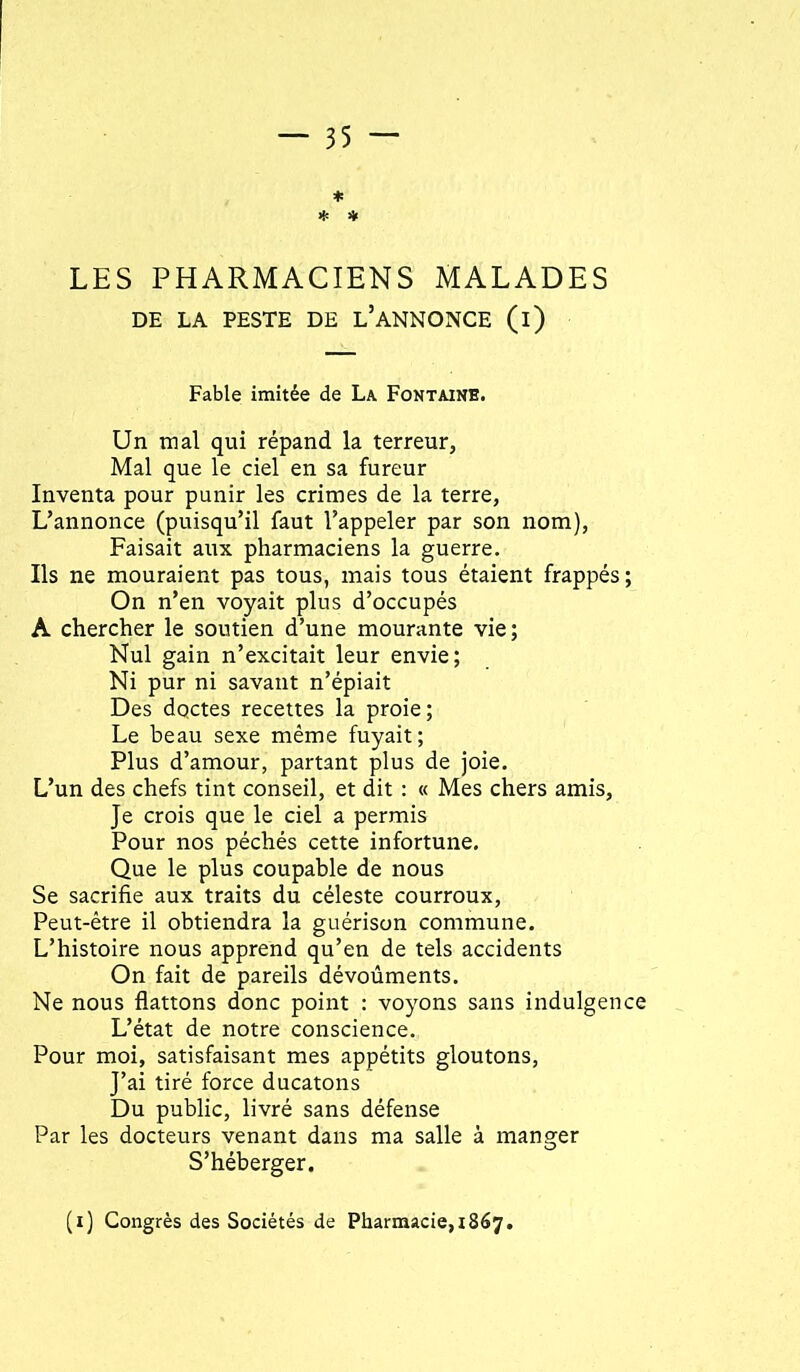 * * LES PHARMACIENS MALADES DE LA PESTE DE l’ANNONCE (l) Fable imitée de La Fontaine. Un mal qui répand la terreur. Mal que le ciel en sa fureur Inventa pour punir les crimes de la terre, L’annonce (puisqu’il faut l’appeler par son nom). Faisait aux pharmaciens la guerre. Ils ne mouraient pas tous, mais tous étaient frappés; On n’en voyait plus d’occupés A chercher le soutien d’une mourante vie; Nul gain n’excitait leur envie; Ni pur ni savant n’épiait Des dqctes recettes la proie; Le beau sexe même fuyait; Plus d’amour, partant plus de joie. L’un des chefs tint conseil, et dit : « Mes chers amis. Je crois que le ciel a permis Pour nos péchés cette infortune. Que le plus coupable de nous Se sacrifie aux traits du céleste courroux. Peut-être il obtiendra la guérison commune. L’histoire nous apprend qu’en de tels accidents On fait de pareils dévoûments. Ne nous flattons donc point : voyons sans indulgence L’état de notre conscience. Pour moi, satisfaisant mes appétits gloutons. J’ai tiré force ducatons Du public, livré sans défense Par les docteurs venant dans ma salle à manger S’héberger. (i) Congrès des Sociétés de Pharmacie, 1867.