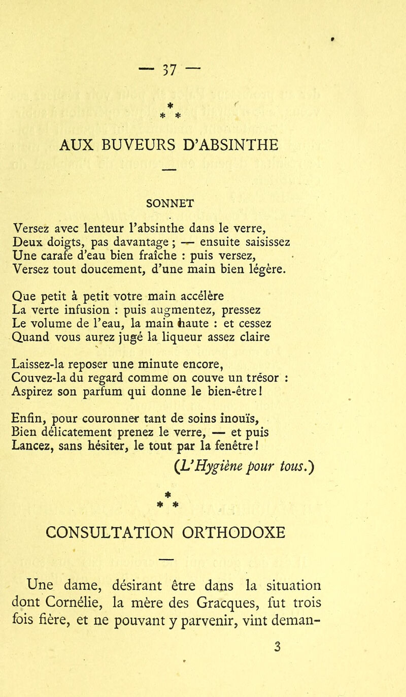 * * AUX BUVEURS D’ABSINTHE SONNET Versez avec lenteur l’absinthe dans le verre. Deux doigts, pas davantage ; — ensuite saisissez Une carafe d’eau bien fraîche : puis versez. Versez tout doucement, d’une main bien légère. Que petit à petit votre main accélère La verte infusion : puis augmentez, pressez Le volume de l’eau, la main haute : et cessez Quand vous aurez jugé la liqueur assez claire Laissez-la reposer une minute encore, Couvez-la du regard comme on couve un trésor : Aspirez son parfum qui donne le bien-être 1 Enfin, pour couronner tant de soins inouïs. Bien délicatement prenez le verre, — et puis Lancez, sans hésiter, le tout par la fenêtre I (L'Hygiène pour tous.) CONSULTATION ORTHODOXE Une dame, désirant être dans la situation dont Cornélie, la mère des Gracques, fut trois fois fière, et ne pouvant y parvenir, vint deman-