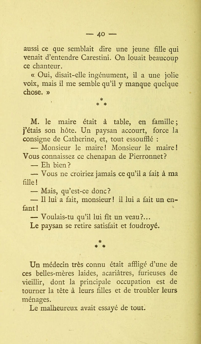 aussi ce que semblait dire une jeune fille qui venait d’entendre Carestini. On louait beaucoup ce chanteur. « Oui, disait-elle ingénument, il a une jolie voix, mais il me semble qu’il y manque quelque chose. » * * * M. le maire était à table, en famille ; j’étais son hôte. Un paysan accourt, force la consigne de Catherine, et, tout essoufflé : — Monsieur le maire ! Monsieur le maire ! Vous connaissez ce chenapan de Pierronnet? — Eh bien? — Vous ne croiriez jamais ce qu’il a fait à ma fille! — Mais, qu’est-ce donc? — Il lui a fait, monsieur I il lui a fait un en- fant! — Voulais-tu qu’il lui fît un veau?... Le paysan se retire satisfait et foudroyé. * * * Un médecin très connu était affligé d’une de ces belles-mères laides, acariâtres, furieuses de vieillir, dont la principale occupation est de tourner la tête à leurs filles et de troubler leurs ménages. Le malheureux avait essayé de tout.