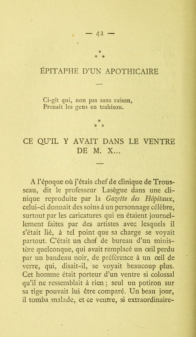 ÉPITAPHE D’UN APOTHICAIRE Ci-gît qui, non pas sans raison, Prenait les gens en trahison. * * îî: CE QU’IL Y AVAIT DANS LE VENTRE DE M. X... A l’époque où j’étais chef de clinique de Trous- seau, dit le professeur Lasègue dans une cli- nique reproduite par la Ga:(ette des Hôpitaux^ celui-ci donnait des soins à un personnage célèbre, surtout par les caricatures qui en étaient journel- lement faites par des artistes avec lesquels il s’était lié, à tel point que sa charge se voyait partout. C’était un chef de bureau d’un minis- tère quelconque, qui avait remplacé un œil perdu par un bandeau noir, de préférence à un œil de verre, qui, disait-il, se voyait beaucoup plus. Cet homme était porteur d’un ventre si colossal qu’il ne ressemblait à rien ; seul un potiron sur sa tige pouvait lui être comparé. Un beau jour, il tomba malade, et ce ventre, si extraordinaire-