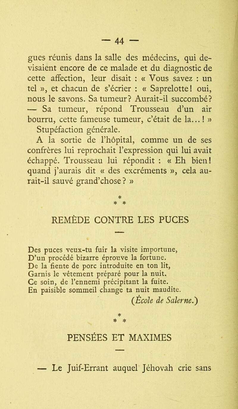 gués réunis dans la salle des médecins, qui de- visaient encore de ce malade et du diagnostic de cette affection, leur disait : « Vous savez : un tel », et chacun de s’écrier : « Saprelotte! oui, nous le savons. Sa tumeur? Aurait-il succombé? — Sa tumeur, répond Trousseau d’un air bourru, cette fameuse tumeur, c’était de la... ! » Stupéfaction générale. A la sortie de l’hôpital, comme un de ses confrères lui reprochait l’expression qui lui avait échappé. Trousseau lui répondit : « Eh bien! quand j’aurais dit « des excréments », cela au- rait-il sauvé grand’chose? » * * ♦ REMÈDE CONTRE LES PUCES Des puces veux-tu fuir la visite importune, D’un procédé bizarre éprouve la fortune. De la fiente de porc introduite en ton lit. Garnis le vêtement préparé pour la nuit. Ce soin, de l’ennemi précipitant la fuite. En paisible sommeil change ta nuit maudite. (École de Salerne.) * * * PENSÉES ET MAXIMES — Le Juif-Errant auquel Jéhovah crie sans