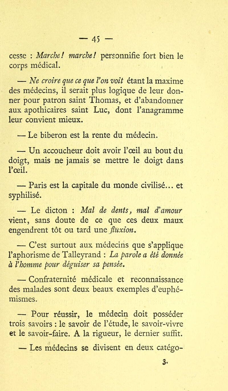 cesse : Marche! marche! personnifie fort bien le corps médical. — Ne croire que ce que Von voit étant la maxime des médecins, il serait plus logique de leur don- ner pour patron saint Thomas, et d’abandonner aux apothicaires saint Luc, dont l’anagramme leur convient mieux. — Le biberon est la rente du médecin. — Un accoucheur doit avoir l’œil au bout du doigt, mais ne jamais se mettre le doigt dans l’œil. — Paris est la capitale du monde civilisé... et syphilisé. — Le dicton : Mal de dents ^ mal d'amour vient, sans doute de ce que ces deux maux engendrent tôt ou tard xmo. fluxion. — C’est surtout aux médecins que s’applique l’aphorisme de Talleyrand : La parole a été donnée à l’homme pour déguiser sa pensée. — Confraternité médicale et reconnaissance des malades sont deux beaux exemples d’euphé- mismes. — Pour réussir, le médecin doit posséder trois savoirs : le savoir de l’étude, le savoir-vivre et le savoir-faire. A la rigueur, le dernier suffit. — Les médecins se divisent en deux catégo- 3.