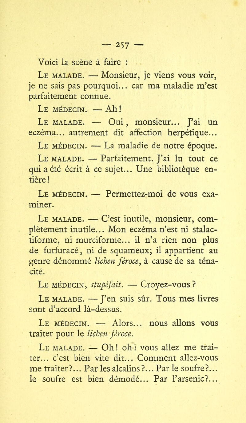 Voici la scène à faire : Le malade. — Monsieur, je viens vous voir, je ne sais pas pourquoi... car ma maladie m’est parfaitement connue. Le médecin. — Ah ! Le malade. — Oui, monsieur... J’ai un eczéma... autrement dit affection herpétique... Le médecin. — La maladie de notre époque. Le malade. — Parfaitement. J’ai lu tout ce qui a été écrit à ce sujet... Une bibliotèque en- tière ! Le médecin. — Permettez-moi de vous exa- miner. Le malade. — C’est inutile, monsieur, com- plètement inutile... Mon eczéma n’est ni stalac- tiforme, ni murciforme... il n’a rien non plus de furfuracé, ni de squameux; il appartient au genre dénommé lichm féroce, à cause de sa téna- cité. Le médecin, stupéfait. — Croyez-vous ? Le malade. — J’en suis sûr. Tous mes livres sont d’accord là-dessus. Le médecin. — Alors... nous allons vous traiter pour le lichen féroce. Le malade. — Oh ! oh i vous allez me trai- ter... c’est bien vite dit... Comment allez-vous me traiter?... Par les alcalins?... Par le soufre?... le soufre est bien démodé... Par l’arsenic?...