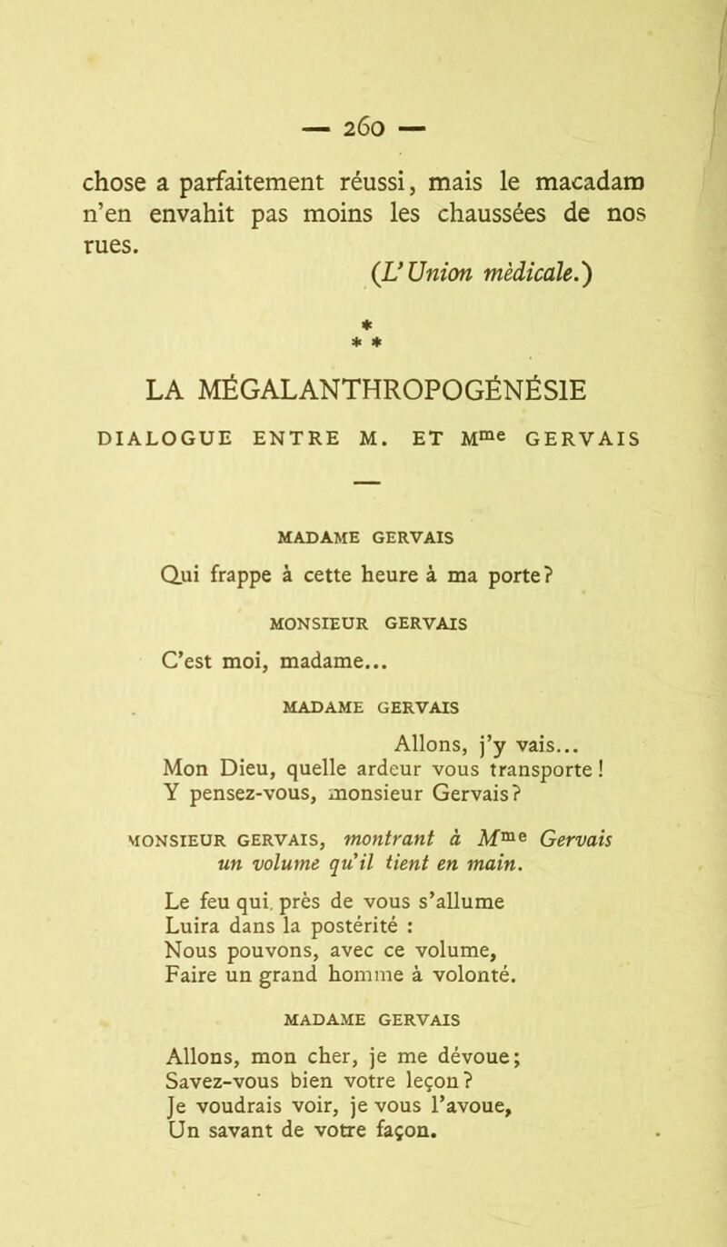 — 2Ô0 — chose a parfaitement réussi, mais le macadam n’en envahit pas moins les chaussées de nos rues. (UUnion médicale.') * * * LA MÉGALANTHROPOGÉNÉSIE DIALOGUE ENTRE M. ET M“e GERVAIS MADAME GERVAIS dui frappe à cette heure à ma porte? MONSIEUR GERVAIS C’est moi, madame... MADAME GERVAIS Allons, j’y vais... Mon Dieu, quelle ardeur vous transporte ! Y pensez-vous, monsieur Gervais? MONSIEUR GERVAIS, montrant à Gervais un volume qu'il tient en main. Le feu qui. près de vous s’allume Luira dans la postérité : Nous pouvons, avec ce volume. Faire un grand homme à volonté. MADAME GERVAIS Allons, mon cher, je me dévoue; Savez-vous bien votre leçon? Je voudrais voir, je vous l’avoue, Un savant de votre façon.