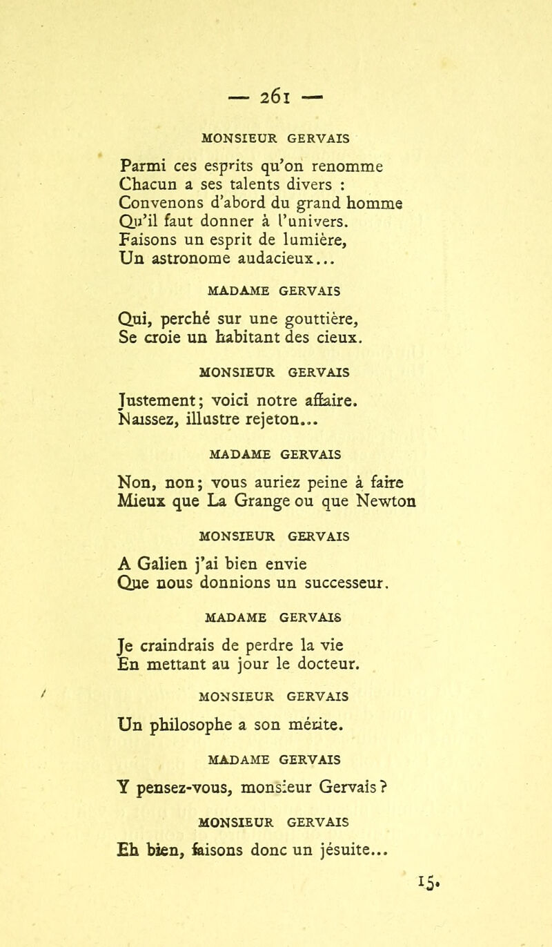 MONSIEUR GERVAIS Parmi ces esprits qu’on renomme Chacun a ses talents divers : Convenons d’abord du grand homme du’il faut donner à l’univers. Faisons un esprit de lumière, Un astronome audacieux... MADAME GERVAIS Qui, perché sur une gouttière, Se croie un habitant des cieux. MONSIEUR GERVAIS Justement; voici notre affaire. Naissez, illustre rejeton... MADAME GERVAIS Non, non; vous auriez peine à faire Mieux que La Grange ou que Newton MONSIEUR GERVAIS A Galien j’ai bien envie Qpe nous donnions un successeur. MADAME GERVAIS Je craindrais de perdre la vie En mettant au jour le docteur. MONSIEUR GERVAIS Un philosophe a son mérite. MADAME GERVAIS Y pensez-vous, monsieur Gervais? MONSIEUR GERVAIS Eh bien, feisons donc un jésuite... 15*