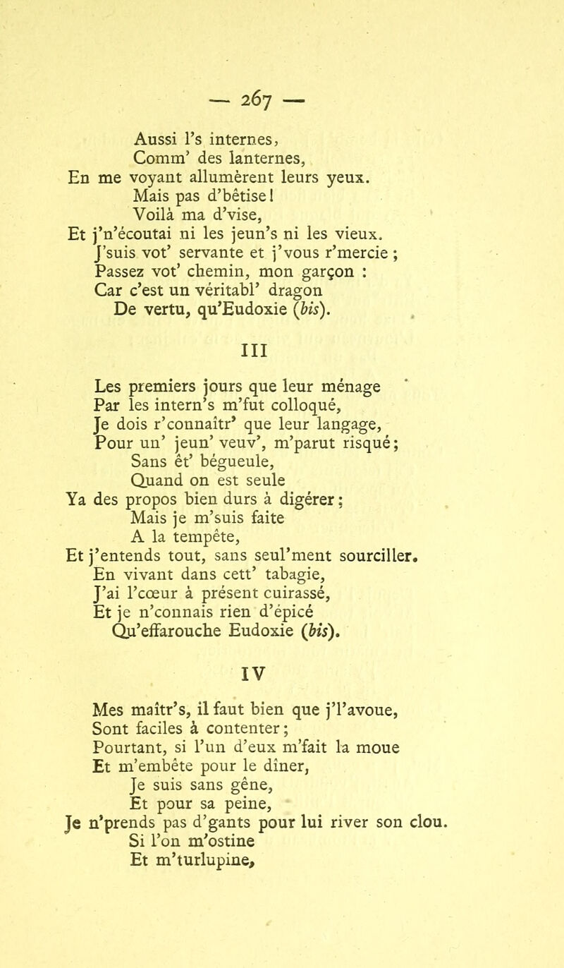 Aussi l’s internes, Comm’ des lanternes, En me voyant allumèrent leurs yeux. Mais pas d’bêtise 1 Voilà ma d’vise, Et j’n’écoutai ni les jeun’s ni les vieux, j’suis vot’ servante et j’vous r’mercie ; Passez vot’ chemin, mon garçon : Car c’est un véritabl’ dragon De vertu, qu’Eudoxie (bis). III Les premiers jours que leur ménage Par les intern’s m’fut colloqué, Je dois r’connaîtr’ que leur langage. Pour un’ jeun’ veuv’, m’parut risqué ; Sans êt’ bégueule. Quand on est seule Ya des propos bien durs à digérer ; Mais je m’suis faite A la tempête. Et j’entends tout, sans seul’ment sourciller. En vivant dans cett’ tabagie. J’ai l’cœur à présent cuirassé, Et je n’connais rien d’épicé Qu’effarouche Eudoxie (bis). IV Mes maîtr’s, il faut bien que j’I’avoue, Sont faciles à contenter; Pourtant, si l’un d’eux m’fait la moue Et m’embête pour le dîner, Je suis sans gêne, Et pour sa peine, Je n’prends pas d’gants pour lui river son clou. Si l’on m’ostine Et m’turlupine.