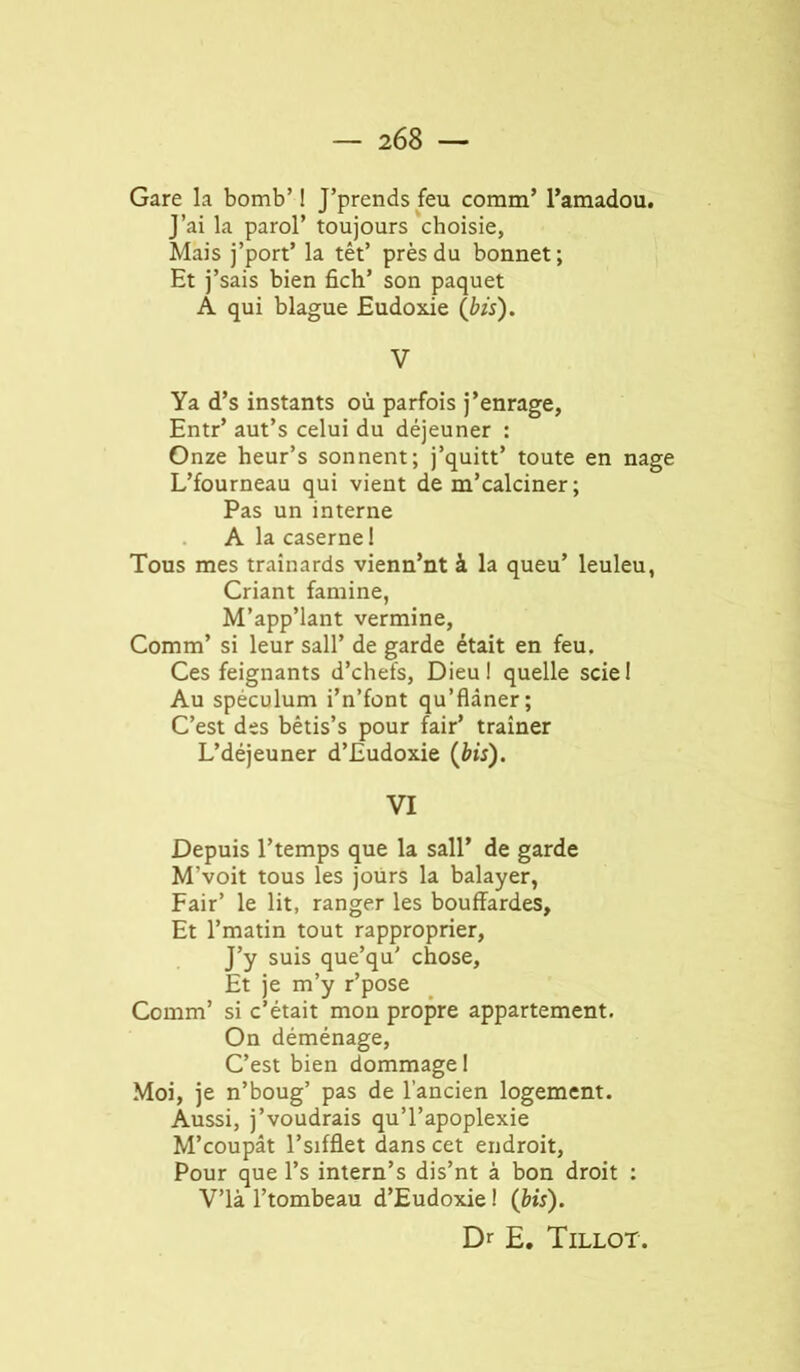 Gare la bomb’ I J’prends feu comm’ l’amadou. J’ai la paroi’ toujours choisie, Mais j’port’ la têt’ près du bonnet; Et j’sais bien fich’ son paquet A qui blague Eudoxie (bis). V Ya d’s instants où parfois j’enrage, Entr’ aut’s celui du déjeuner : Onze heur’s sonnent; j’quitt’ toute en nage L’fourneau qui vient de m’calciner ; Pas un interne A la caserne 1 Tous mes traînards vienn’nt à la queu’ leuleu, Criant famine, M’app’lant vermine, Comm’ si leur sali’ de garde était en feu. Ces feignants d’chefs, Dieu! quelle sciel Au spéculum i’n’font qu’flâner; C’est des bêtis’s pour fair’ traîner L’déjeuner d’Eudoxie (bis). VI Depuis l’temps que la sali’ de garde M’voit tous les jours la balayer, Pair’ le lit, ranger les bouffardes. Et l’matin tout rapproprier. J’y suis que’qu' chose. Et je m’y r’pose Comm’ si c’était mon propre appartement. On déménage, C’est bien dommage ! Moi, je n’boug’ pas de l’ancien logement. Aussi, j’voudrais qu’l’apoplexie M’eoupât l’sifflet dans cet endroit. Pour que l’s intern’s dis’nt à bon droit : V’ià l’tombeau d’Eudoxie! (bis). Dr E. Tillot.