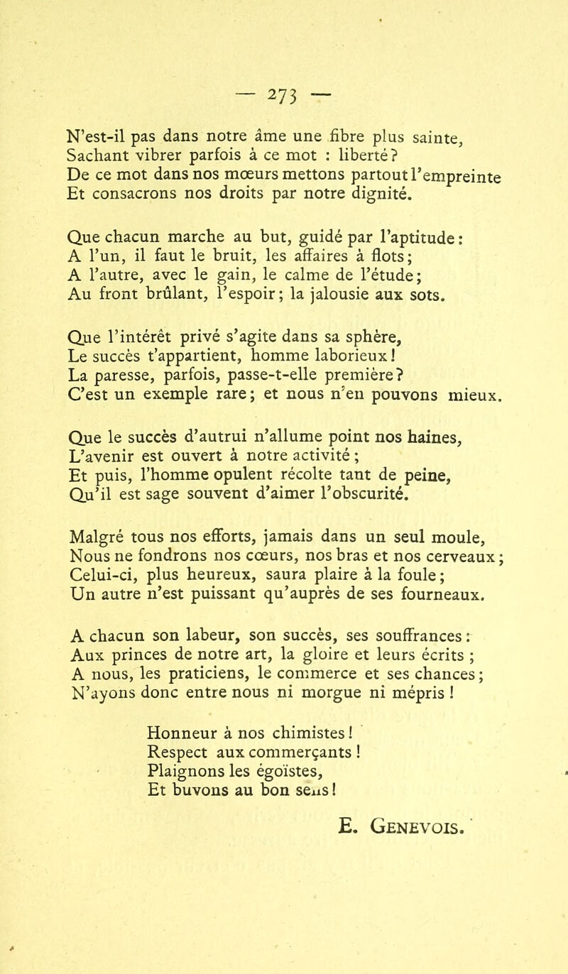 N’est-il pas dans notre âme une fibre plus sainte, Sachant vibrer parfois à ce mot ; liberté ? De ce mot dans nos mœurs mettons partout l’empreinte Et consacrons nos droits par notre dignité. Que chacun marche au but, guidé par l’aptitude : A l’un, il faut le bruit, les affaires à flots; A l’autre, avec le gain, le calme de l’étude; Au front brûlant, l’espoir; la jalousie aux sots. Que l’intérêt privé s’agite dans sa sphère, Le succès t’appartient, homme laborieux ! La paresse, parfois, passe-t-elle première? C’est un exemple rare ; et nous n’en pouvons mieux. Que le succès d’autrui n’allume point nos haines, L’avenir est ouvert à notre activité ; Et puis, l’homme opulent récolte tant de peine, Qu’il est sage souvent d’aimer l’obscurité. Malgré tous nos efforts, jamais dans un seul moule. Nous ne fondrons nos cœurs, nos bras et nos cerveaux ; Celui-ci, plus heureux, saura plaire à la foule ; Un autre n’est puissant qu’auprès de ses fourneaux, A chacun son labeur, son succès, ses souffrances : Aux princes de notre art, la gloire et leurs écrits ; A nous, les praticiens, le commerce et ses chances ; N’ayons donc entre nous ni morgue ni mépris ! Honneur à nos chimistes ! Respect aux commerçants ! Plaignons les égoïstes. Et buvons au bon seus ! E. Genevois.