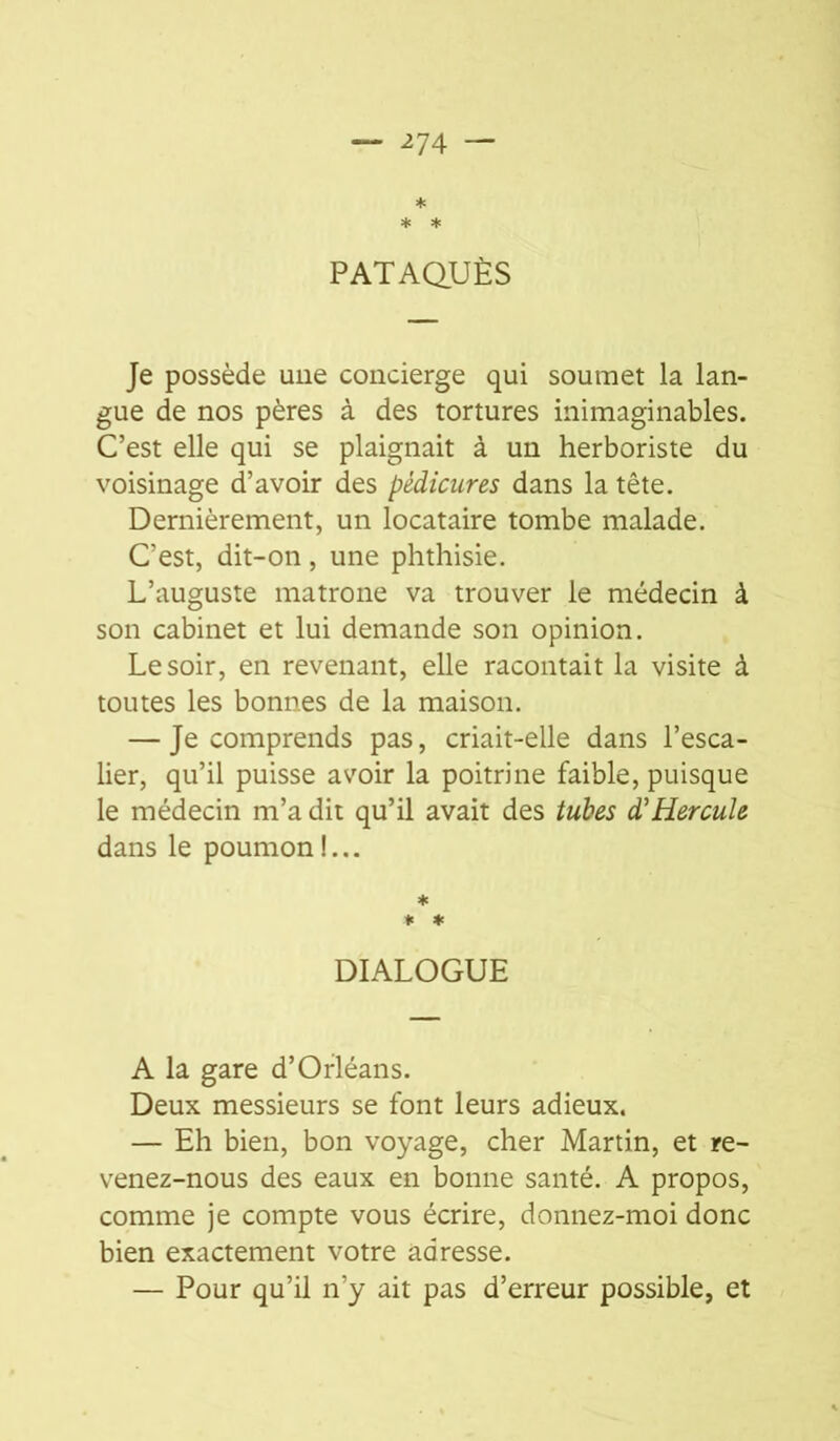 * * PATAQUÈS Je possède une concierge qui soumet la lan- gue de nos pères à des tortures inimaginables. C’est elle qui se plaignait à un herboriste du voisinage d’avoir des pédicures dans la tête. Dernièrement, un locataire tombe malade. C’est, dit-on, une phthisie. L’auguste matrone va trouver le médecin à son cabinet et lui demande son opinion. Le soir, en revenant, elle racontait la visite à toutes les bonnes de la maison. — Je comprends pas, criait-elle dans l’esca- lier, qu’il puisse avoir la poitrine faible, puisque le médecin m’a dit qu’il avait des tuhes d'Hercule dans le poumon!... * * ♦ DIALOGUE A la gare d’Orléans. Deux messieurs se font leurs adieux. — Eh bien, bon voyage, cher Martin, et re- venez-nous des eaux en bonne santé. A propos, comme je compte vous écrire, donnez-moi donc bien exactement votre adresse. — Pour qu’il n’y ait pas d’erreur possible, et