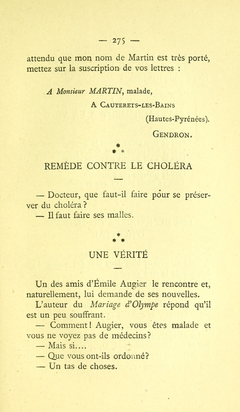 attendu que mon nom de Martin est très porté, mettez sur la suscription de vos lettres : A Monsieur MARTIN, malade, A Cauterets-les-Bains (Hautes-Pyrénées). Gendron. * * * REMÈDE CONTRE LE CHOLÉRA — Docteur, que faut-il faire pour se préser- ver du choléra? — Il faut faire ses malles. ♦ ♦ * UNE VÉRITÉ Un des amis d’Émile Augier le rencontre et, naturellement, lui demande de ses nouvelles. L’auteur du Mariage ffOlympe répond qu’il est un peu souffrant. — Comment ! Augier, vous êtes malade et vous ne voyez pas de médecins? — Mais si.... — Que vous ont-ils ordonné? — Un tas de choses.