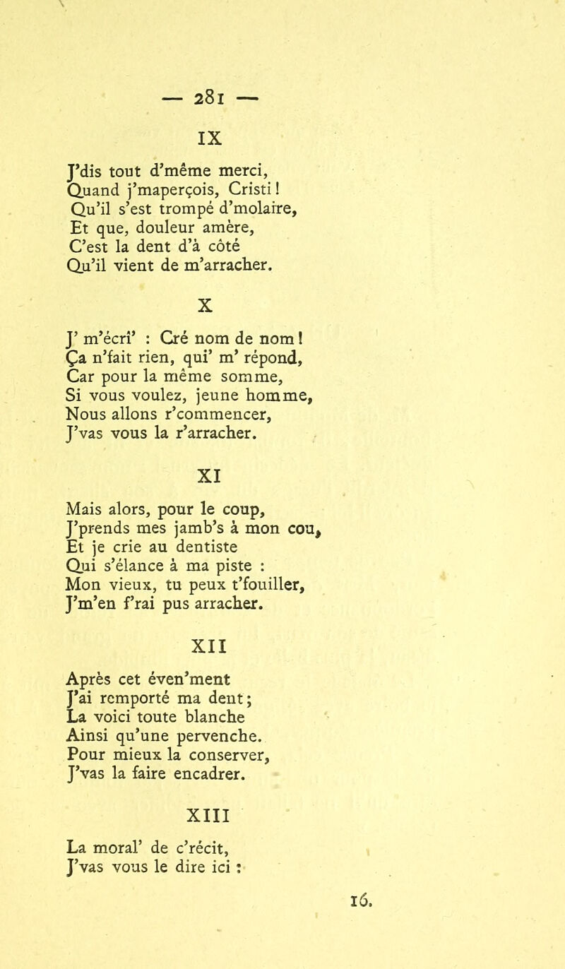 IX J’dis tout d’même merci, Q.uand j’maperçois, Cristi ! Qu’il s’est trompé d’molaire, Et que, douleur amère. C’est la dent d’à côté Qu’il vient de m’arracher. X J’ m’écrî’ : Cré nom de nom ! Ça n’fait rien, qui’ m’ répond, Car pour la même somme. Si vous voulez, jeune homme. Nous allons r’commencer, J’vas vous la r’arracher. XI Mais alors, pour le coup, J’prends mes jamb’s à mon cou. Et je crie au dentiste Qui s’élance à ma piste : Mon vieux, tu peux t’fouiller, J’m’en frai pus arracher. XII Après cet éven’ment J’ai remporté ma dent; La voici toute blanche Ainsi qu’une pervenche. Pour mieux la conserver, J’vas la faire encadrer. XIII La moral’ de c’récit, J’vas vous le dire ici : l6.