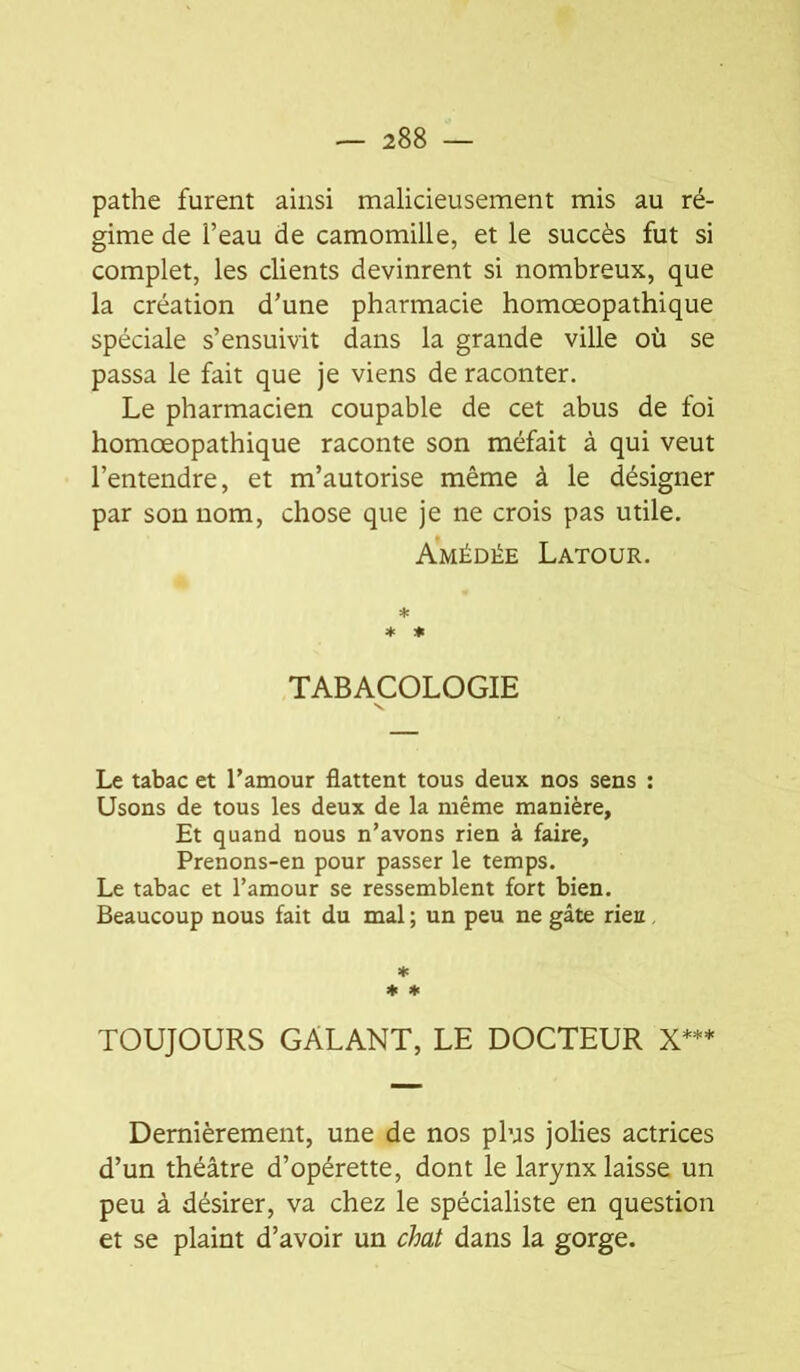 pathe furent ainsi malicieusement mis au ré- gime de l’eau de camomille, et le succès fut si complet, les clients devinrent si nombreux, que la création d’une pharmacie homœopathique spéciale s’ensuivit dans la grande ville où se passa le fait que je viens de raconter. Le pharmacien coupable de cet abus de foi homœopathique raconte son méfait à qui veut l’entendre, et m’autorise même à le désigner par son nom, chose que je ne crois pas utile. Amédée Latour. * ♦ ♦ TABACOLOGIE Le tabac et l’amour flattent tous deux nos sens : Usons de tous les deux de la même manière. Et quand nous n’avons rien à faire, Prenons-en pour passer le temps. Le tabac et l’amour se ressemblent fort bien. Beaucoup nous fait du mal ; un peu ne gâte rieu, * ♦ ♦ TOUJOURS GALANT, LE DOCTEUR X*** Dernièrement, une de nos plus jolies actrices d’un théâtre d’opérette, dont le larynx laisse un peu à désirer, va chez le spécialiste en question et se plaint d’avoir un chat dans la gorge.