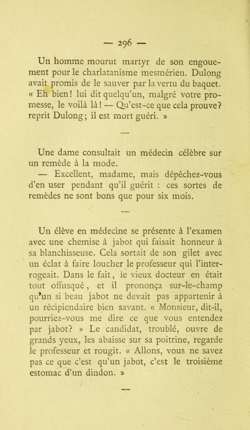 Un homme mourut martyr de son engoue- ment pour le charlatanisme mesmérien. Dulong avait promis de le sauver par la vertu du baquet. « Eh bien ! lui dit quelqu’un, malgré votre pro- messe, le voilà là! — Qu’est-ce que cela prouve? reprit Dulong; il est mort guéri. » Une dame consultait un médecin célèbre sur un remède à la mode. — Excellent, madame, mais dépêchez-vous d’en user pendant qu’il guérit : ces sortes de remèdes ne sont bons que pour six mois. Un élève en médecine se présente à l’examen avec une chemise à jabot qui faisait honneur à sa blanchisseuse. Cela sortait de son gilet avec un éclat à faire loucher le professeur qui l’inter- rogeait. Dans le fait, le vieux docteur en était tout offusqué, et il prononça sur-le-champ qu*un si beau jabot ne devait pas appartenir à un récipiendaire bien savant. « Monsieur, dit-il, pourriez-vous me dire ce que vous entendez par jabot? » Le candidat, troublé, ouvre de grands yeux, les abaisse sur sa poitrine, regarde le professeur et rougit. « Allons, vous ne savez pas ce que c’est qu’un jabot, c’est le troisième estomac d’un dindon. »