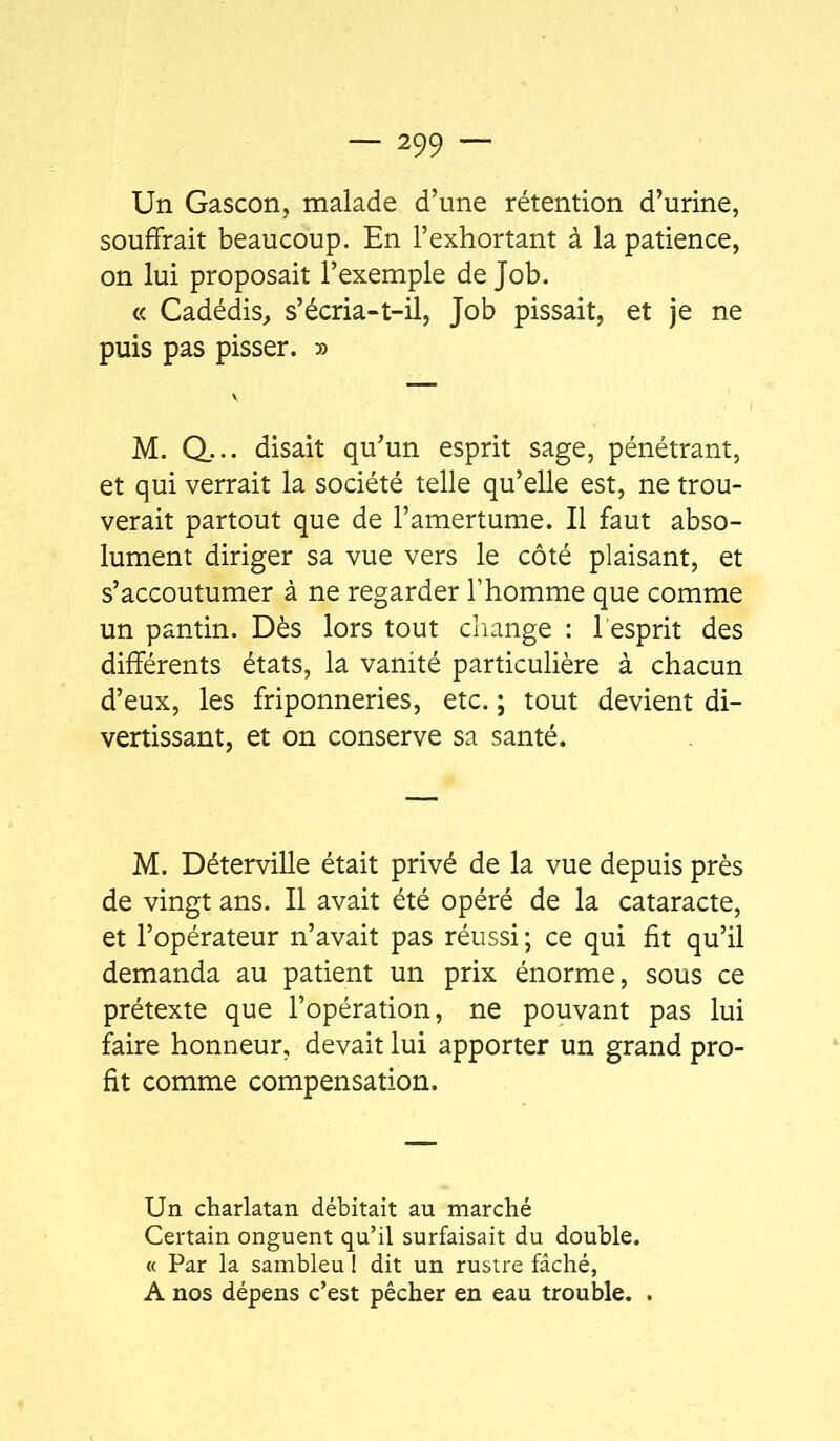 Un Gascon, malade d’une rétention d’urine, souffrait beaucoup. En l’exhortant à la patience, on lui proposait l’exemple de Job. « Cadédis, s’écria-t-il, Job pissait, et je ne puis pas pisser. » M. Q... disait qu’un esprit sage, pénétrant, et qui verrait la société telle qu’elle est, ne trou- verait partout que de l’amertume. Il faut abso- lument diriger sa vue vers le côté plaisant, et s’accoutumer à ne regarder l’homme que comme un pantin. Dès lors tout change : l esprit des différents états, la vanité particulière à chacun d’eux, les friponneries, etc. ; tout devient di- vertissant, et on conserve sa santé. M. Déterville était privé de la vue depuis près de vingt ans. Il avait été opéré de la cataracte, et l’opérateur n’avait pas réussi ; ce qui fit qu’il demanda au patient un prix énorme, sous ce prétexte que l’opération, ne pouvant pas lui faire honneur, devait lui apporter un grand pro- fit comme compensation. Un charlatan débitait au marché Certain onguent qu’il surfaisait du double. « Par la sambleu 1 dit un rustre fâché, A nos dépens c’est pêcher en eau trouble. .