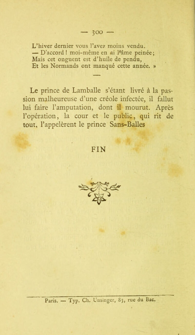 — 30^ — L’hiver dernier vous l’avez moins vendu. — D’accord ! moi-même en ai l^âme peinée ; Mais cet onguent est d’huile de pendu, Et les Normands ont manqué cette année. » Le prince de Lamballe s’étant livré à la pas- sion malheureuse d’une créole infectée, il fallut lui faire l’amputation, dont il mourut. Après l’opération, la cour et le public, qui rit de tout, l’appelèrent le prince Sans-Balles FIN Paris, — Typ. Ch. Unsinger, 83, rue du Bac.