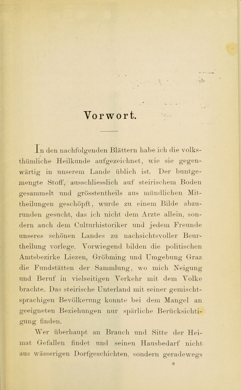 Vorwort. 1 n den nachfolgenden Blättern habe ich die volles- thümliche Heilkunde aufgezeichnet, wie sie gegen- wärtig in unserem Lande üblich ist. Der buntge- mengte Stoff, ausschliesslich auf steirischem Boden gesammelt und grösstentheils aus mündlichen Mit- theilungen geschöpft, wurde zu einem Bilde abzu- runden gesucht, das ich nicht dem Arzte allein, son- dern auch dem Culturhistoriker und jedem Freunde unseres schönen Landes zu nachsichtsvoller Beur- theilung vorlege. Vorwiegend bilden die politischen Amtsbezirke Liezen, Gr ob min g und Umgebung Graz die Fundstätten der Sammlung, wo mich Neigung und Beruf in vielseitigen Verkehr mit dem Volke brachte. Das steirische Unterland mit seiner gemischt- sprachigen Bevölkerung konnte bei dem Mangel an geeigneten Beziehungen nur spärliche Berücksichti- gung finden. Wer überhaupt an Brauch und Sitte der Hei- mat Gefällen findet und seinen Hausbedarf nicht- aus wässerigen Dorfgeschichten, sondern geradewegs