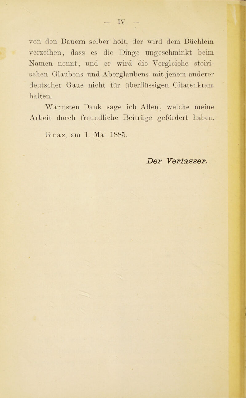 von den Bauern selber holt, der wird dem Büchlein verzeihen, dass es die Dinge ungeschminkt beim Namen nennt, und er wird die Vergleiche steiri- schen Glaubens und Aberglaubens mit jenem anderer deutscher Gaue nicht für überflüssigen Citatenkram halten. Wärmsten Dank sage ich Allen, welche meine Arbeit durch freundliche Beiträge gefördert haben. Graz, am 1. Mai 1885. Der Verfasser.