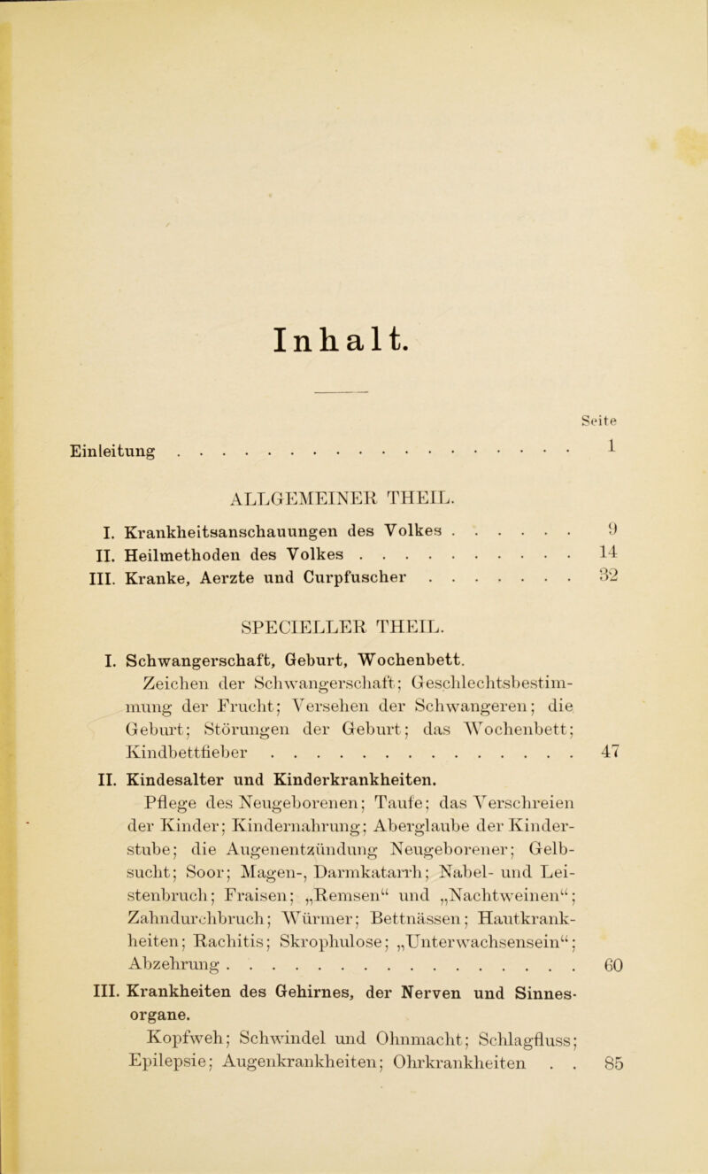 Inhalt. Einleitung Seite 1 ALLGEMEINER THEIL. I. Krankheitsanschauungen des Volkes 9 II. Heilmethoden des Volkes II III. Kranke, Aerzte und Curpfuscher 32 SPECIELLER THEIL. I. Schwangerschaft, Gehurt, Wochenbett. Zeichen der Schwangerschaft.; Geschlechtsbestim- mung der Frucht; Versehen der Schwangeren; die Geburt; Störungen der Geburt; das Wochenbett; Kindbettfieber 47 II. Kindesalter und Kinderkrankheiten. Pflege des Neugeborenen; Taufe; das Verschreien der Kinder; Kindernahrung; Aberglaube der Kinder- stube; die Augenentzündung Neugeborener; Gelb- sucht; Soor; Magen-, Darmkatarrh; Nabel- und Lei- stenbruch; Fraisen; „Hemsenw und „Nachtweinen“; Zahndurchbruch; Würmer; Bettnässen; Hautkrank- heiten; Rachitis; Skrophulose; „Unterwachsensein“; Abzehrung 60 III. Krankheiten des Gehirnes, der Nerven und Sinnes- organe. Kopfweh; Schwindel und Ohnmacht; Schlagfluss; Epilepsie; Augenkrankheiten; Ohrkrankheiten . . 85