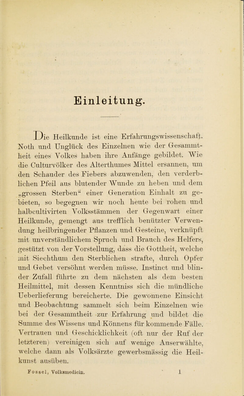 Einleitung. D ie Heilkunde ist eine Erfahrungswissenschaft. Notli und Unglück des Einzelnen wie der Gesammt- heit eines Volkes haben ihre Anfänge gebildet. Wie die Culturvölker des Alterthumes Mittel ersannen, um den Schauder des Fiebers abzuwenden, den verderb- lichen Pfeil aus blutender Wunde zu heben und dem „grossen Sterben“ einer Generation Einhalt zu ge- bieten, so begegnen wir noch heute bei rohen und halbcultivirten Volksstämmen der Gegenwart einer Heilkunde, gemengt aus trefflich benützter Verwen- dung heilbringender Pflanzen und Gesteine, verknüpft mit unverständlichem Spruch und Brauch des Helfers, gestützt von der Vorstellung, dass die Gottheit, welche mit Siechthum den Sterblichen strafte, durch Opfer und Gebet versöhnt werden müsse. Instinct und blin- der Zufall führte zu dem nächsten als dem besten Heilmittel, mit dessen Kenntniss sich die mündliche Ueb erlief er ung bereicherte. Die gewonnene Einsicht und Beobachtung sammelt sich beim Einzelnen wie bei der Gesammtheit «zur Erfahrung und bildet die Summe des Wissens und Könnens für kommende Fälle. Vertrauen und Geschicklichkeit (oft nur der Huf der letzteren) vereinigen sich auf wenige Auserwählte, welche dann als Volksärzte gewerbsmässig die Heil- kunst ausüben.
