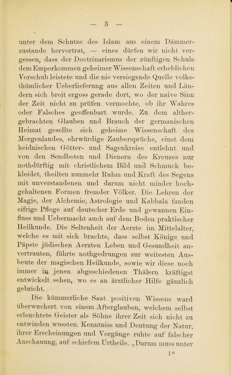 unter dem Schlitze des Islam aus einem Dämmer- zustände hervortrat, — eines dürfen wir nicht ver- gessen, dass der Doctrinarismus der zünftigen Schule dem Emporkommen geheimer Wissenschaft erheblichen Vorschub leistete und die nie versiegende Quelle volks- tümlicher Ueberlieferung aus allen Zeiten und Län- dern sich breit ergoss gerade dort, wo der naive Sinn der Zeit nicht zu prüfen vermochte, ob ihr Wahres oder Falsches geoffenbart wurde. Zu dem alther- gebrachten Glauben und Brauch der germanischen Heimat gesellte sich geheime Wissenschaft des Morgenlandes, ehrwürdige Zaubersprüche, einst dem heidnischen Götter- und Sagenkreise entlehnt und von den Sendboten und Dienern des Kreuzes nur nothdürftig mit christlichem Bild und Schmuck be- kleidet, teilten nunmehr Ruhm und Kraft des Segens mit unverstandenen und darum nicht minder hoch- gehaltenen Formen fremder Völker. Die Lehren der Magie, der Alchemie, Astrologie und Kabbala fanden eifrige Pflege auf deutscher Erde und gewannen Ein- fluss und Uebermacht auch auf dem Boden praktischer Heilkunde. Die Seltenheit der Aerzte im Mittelalter, welche es mit sich brachte, dass selbst Könige und Päpste jüdischen Aerzten Leben und Gesundheit an- vertrauten, führte notgedrungen zur weitesten Aus- beute der magischen Heilkunde, sowie wir diese noch immer in jenen abgeschiedenen Thälern kräftigst entwickelt sehen, wo es an ärztlicher Hilfe gänzlich gebricht. Die kümmerliche Saat positiven Wissens ward überwuchert von einem Afterglauben, welchem selbst ei leuchtete Geister als Söhne ihrer Zeit sich nicht zu entwinden wussten. Kenntniss und Deutung der Natur, ihrer Erscheinungen und Vorgänge ruhte auf falscher Anschauung, auf schiefem Urteile. „Darum muss unter 1*