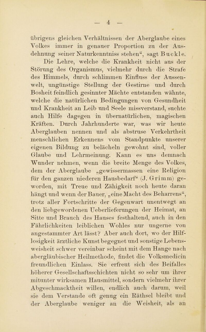 übrigens gleichen Verhältnissen der Aberglaube eines Volkes immer in genauer Proportion zu der Aus- dehnung seiner Naturkenntniss stehen“, sagt Buckle. Die Lehre, welche die Krankheit nicht aus der Störung des Organismus, vielmehr durch die Strafe des Himmels, durch schlimmen Einfluss der Aussen- welt, ungünstige Stellung der Gestirne und durch Bosheit feindlich gesinnter Mächte entstanden wähnte, welche die natürlichen Bedingungen von Gesundheit und Krankheit an Leib und Seele missverstand, suchte auch Hilfe dagegen in übernatürlichen, magischen Kräften. Durch Jahrhunderte war, was wir heute Aberglauben nennen und als abstruse Verkehrtheit menschlichen Erkennens vom Standpunkte unserer eigenen Bildung zu belächeln gewohnt sind, voller Glaube und Lehrmeinung. Kann es uns demnach Wunder nehmen, wenn die breite Menge des Volkes, dem der Aberglaube „gewissermassen eine Keligion für den ganzen niederen Hausbedarf“ (J. Grimm) ge- worden, mit Treue und Zähigkeit noch heute daran hängt und wenn der Bauer, „eine Macht des Beharrens“, trotz aller Fortschritte der Gegenwart unentwegt an den liebgewordenen Ueberlieferungen der Heimat, an Sitte und Brauch des Hauses festhaltend, anch in den Fährlichkeiten leiblichen Wohles nur ungerne von angestammter Art lässt? Aber auch dort, wo der Hilf- losigkeit ärztliche Kunst begegnet und sonstige Lebens- weisheit schwer vereinbar scheint mit dem Hange nach abergläubischer Heilmethode, findet die Volksmedicin freundlichen Einlass. Sie erfreut sich des Beifalles höherer Gesellschaftsschichten nicht so sehr um ihrer mitunter wirksamen Hausmittel, sondern vielmehr ihrer Abgeschmacktheit willen, endlich auch darum, weil sie dem Verstände oft genug ein Käthsel bleibt und der Aberglaube weniger an die Weisheit, als an