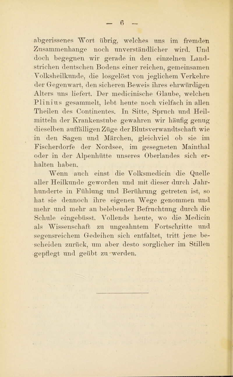 abgerissenes Wort übrig, welches uns im fremden Zusammenhänge noch unverständlicher wird. Und doch begegnen wir gerade in den einzelnen Land- strichen deutschen Bodens einer reichen, gemeinsamen Volksheilkunde, die losgelöst von jeglichem Verkehre der Gegenwart, den sicheren Beweis ihres ehrwürdigen Alters uns liefert. Der medicinische Glaube, welchen Plinius gesammelt, lebt heute noch vielfach in allen Theilen des Continentes. In Sitte, Spruch und Heil- mitteln der Krankenstube gewahren wir häufig genug dieselben auffälligen Züge der Blutsverwandtschaft wie in den Sagen und Märchen, gleichviel ob sie im Fischerdorfe der Nordsee, im gesegneten Mainthal oder in der Alpenhütte unseres Oberlandes sich er- halten haben. Wenn auch einst die Volksmedicin die Quelle aller Heilkunde geworden und mit dieser durch Jahr- hunderte in Fühlung und Berührung getreten ist, so hat sie dennoch ihre eigenen Wege genommen und mehr und mehr an belebender Befruchtung durch die Schule eingebüsst. Vollends heute, wo die Medicin als Wissenschaft zu ungeahntem Fortschritte und segensreichem Gedeihen sich entfaltet, tritt jene be- scheiden zurück, um aber desto sorglicher im Stillen gepflegt und geübt zu werden.