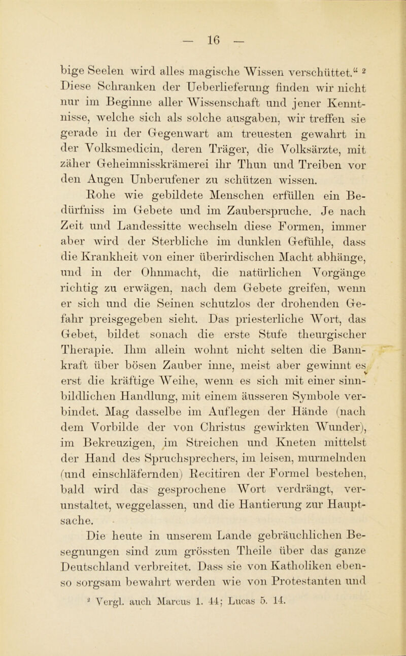 bige Seelen wird alles magische Wissen verschüttet.“ 2 Diese Schranken der Ueb erlief er ung finden wir nicht nur im Beginne aller Wissenschaft und jener Kennt- nisse, welche sich als solche ausgaben, wir treffen sie gerade in der Gegenwart am treuesten gewahrt in der Volksmedicin, deren Träger, die Volksärzte, mit zäher Geheimnisskrämerei ihr Thun und Treiben vor den Augen Unberufener zu schützen wissen. Rohe wie gebildete Menschen erfüllen ein Be- dürfniss im Gebete und im Zauberspruche. Je nach Zeit und Landessitte wechseln diese Formen, immer aber wird der Sterbliche im dunklen Gefühle, dass die Krankheit von einer überirdischen Macht abhänge, und in der Ohnmacht, die natürlichen Vorgänge richtig zu erwägen, nach dem Gebete greifen, wenn er sich und die Seinen schutzlos der drohenden Ge- fahr preisgegeben sieht. Das priesterliclie Wort, das Gebet, bildet sonach die erste Stufe theurgischer Therapie. Ihm allein wohnt nicht selten die Bann- kraft über bösen Zauber inne, meist aber gewinnt es erst die kräftige AVeihe, wenn es sich mit einer sinn- bildlichen Handlung, mit einem äusseren Symbole ver- bindet. Mag dasselbe im Auf legen der Hände (nach dem Vorbilde der von Christus gewirkten Wunder), im Bekreuzigen, im Streichen und Kneten mittelst der Hand des Spruchsprechers, im leisen, murmelnden (und einschläfernden) Recitiren der Formel bestehen, bald wird das gesprochene Wort verdrängt, ver- unstaltet, weggelassen, und die Hantierung zur Haupt- sache. Die heute in unserem Lande gebräuchlichen Be- segnungen sind zum grössten Tlieile über das ganze Deutschland verbreitet. Dass sie von Katholiken eben- so sorgsam bewahrt werden wie von Protestanten und 9 Vergl. auch Marcus 1. 44; Lucas 5. 14.