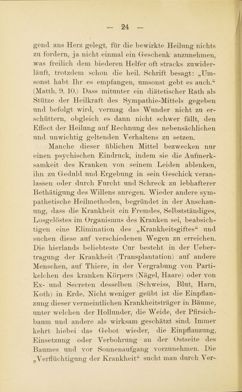 gend ans Herz gelegt, für die bewirkte Heilung nichts zu fordern, ja nicht einmal ein Geschenk anzunehmen, was freilich dem biederen Helfer oft stracks zuwider- läuft, trotzdem schon die heil. Schrift besagt: „Um- sonst habt Ihr es empfangen, umsonst gebt es auch.“ (Matth. 9. 10.) Dass mitunter ein diätetischer Rath als Stütze der Heilkraft des Sympathie-Mittels gegeben und befolgt wird, vermag das Wunder nicht zu er- schüttern, obgleich es dann nicht schwer fällt, den Effect der Heilung auf Rechnung des nebensächlichen und unwichtig geltenden Verhaltens zu setzen. Manche dieser üblichen Mittel bezwecken nur einen psychischen Eindruck, indem sie die Aufmerk- samkeit des Kranken von seinem Leiden ablenken, ihn zu Geduld und Ergebung in sein Geschick veran- lassen oder durch Furcht und Schreck zu lebhafterer Bethätigung des Willens anregen. Wieder andere sym- pathetische Heilmethoden, begründet in der Anschau- ung, dass die Krankheit ein Fremdes, Selbstständiges, Losgelöstes im Organismus des Kranken sei, beabsich- tigen eine Elimination des „Krankheitsgiftesu und suchen diese auf verschiedenen Wegen zu erreichen. Die hierlands beliebteste Gur besteht in der Ueber- tragung der Krankheit (Transplantation) auf andere Menschen, auf Tliiere, in der Vergrabung von Parti- kelchen des kranken Körpers (Nägel, Haare) oder von Ex- und Secreten desselben (Schweiss, Blut, Harn, Koth) in Erde. Nicht weniger geübt ist die Einpflan- zung dieser vermeintlichen Krankheitsträger in Bäume, unter welchen der Hollunder, die Weide, der Pfirsich- baum und andere als wirksam geschätzt sind. Immer kehrt hiebei das Gebot wieder, die Einpflanzung, Einsetzung oder Verbohrung an der Ostseite des Baumes und vor Sonnenaufgang vorzunehmen. Die „Verflüchtigung der Krankheit“ sucht man durch A er-