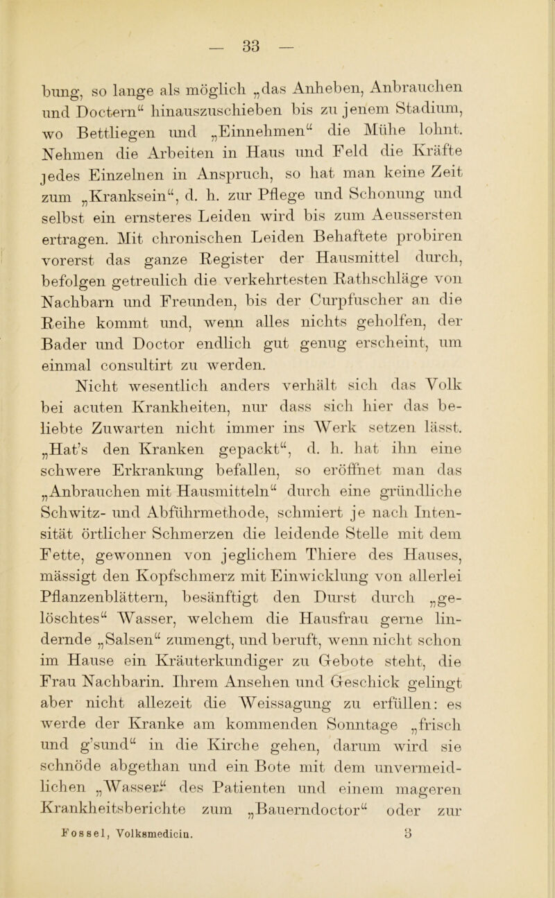 bung, so lange als möglich „das Anheben, Anbrauchen und Doctern“ hinauszuschieben bis zu jenem Stadium, wo Bettliegen imd „Einnehmen“ die Mühe lohnt. Nehmen die Arbeiten in Haus und Feld die Kräfte jedes Einzelnen in Anspruch, so hat man keine Zeit zum „Kranksein“, d. h. zur Pflege und Schonung und selbst ein ernsteres Leiden wird bis zum Aeussersten ertragen. Mit chronischen Leiden Behaftete probiren vorerst das ganze Register der Hausmittel durch, befolgen getreulich die verkehrtesten Rathschläge von Nachbarn und Freunden, bis der Curpfuscher an die Reihe kommt und, wenn alles nichts geholfen, der Bader und Doctor endlich gut genug erscheint, um einmal consultirt zu werden. Nicht wesentlich anders verhält sich das Volk bei acuten Krankheiten, nur dass sich hier das be- liebte Zuwarten nicht immer ins Werk setzen lässt. „Hat’s den Kranken gepackt“, d. h. hat ihn eine schwere Erkrankung befallen, so eröffnet man das „Anbrauchen mit Hausmitteln“ durch eine gründliche Schwitz- und Abführmethode, schmiert je nach Inten- sität örtlicher Schmerzen die leidende Stelle mit dem Fette, gewonnen von jeglichem Thiere des Hauses, mässigt den Kopfschmerz mit Einwicklung von allerlei Pflanzenblättern, besänftigt den Durst durch „ge- löschtes“ Wasser, welchem die Hausfrau gerne lin- dernde „Salsen“ zumengt, und beruft, wenn nicht schon im Hause ein Kräuterkundiger zu Gebote steht, die Frau Nachbarin. Ihrem Ansehen und Geschick gelingt aber nicht allezeit die Weissagung zu erfüllen: es werde der Kranke am kommenden Sonntage „frisch und g’sund“ in die Kirche gehen, darum wird sie schnöde abgethan und ein Bote mit dem unvermeid- lichen „Wasser.“ des Patienten und einem mageren Krankheitsberichte zum „Bauerndoctor“ oder zur Fossel, Volksmediciü. 3