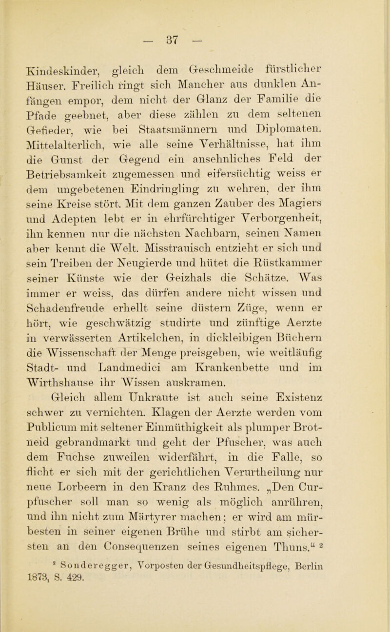 Kindeskinder, gleich dem Geschmeide fürstlicher Häuser. Freilich ringt sich Mancher aus dunklen An- fängen empor, dein nicht der Glanz der Familie die Pfade geebnet, aber diese zählen zu dem seltenen Gefieder, wie bei Staatsmännern und Diplomaten. Mittelalterlich, wie alle seine Verhältnisse, hat ihm die Gunst der Gegend ein ansehnliches Feld der Betriebsamkeit zugemessen und eifersüchtig weiss er dem ungebetenen Eindringling zu wehren, der ihm seine Kreise stört. Mit dem ganzen Zauber des Magiers und Adepten lebt er in ehrfürchtiger Verborgenheit, ihn kennen nur die nächsten Nachbarn, seinen Namen aber kennt die Welt. Misstrauisch entzieht er sich und sein Treiben der Neugierde und hütet die Rüstkammer seiner Künste wie der Geizhals die Schätze. Was immer er weiss, das dürfen andere nicht wissen und Schadenfreude erhellt seine düstern Züge, wenn er hört, wie geschwätzig studirte und zünftige Aerzte in verwässerten Artikelchen, in dickleibigen Büchern die Wissenschaft der Menge preisgeben, wie weitläufig Stadt- und Landmedici am Krankenbette und im Wirthshause ihr Wissen auskramen. Gleich allem Unkraute ist auch seine Existenz schwer zu vernichten. Klagen der Aerzte werden vom Publicum mit seltener Einmüthigkeit als plumper Brot- neid gebrandmarkt und geht der Pfuscher, was auch dem Fuchse zuweilen widerfährt, in die Falle, so flicht er sich mit der gerichtlichen Verurtheilung nur neue Lorbeern in den Kranz des Ruhmes. „Den Cur- pflisch er soll man so wenig als möglich anrühren, und ihn nicht zum Märtyrer machen; er wird am mür- besten in seiner eigenen Brühe und stirbt am sicher- sten an den Consequenzen seines eigenen Thuns.“ 2 2 Sonderegger, Vorposten der Gesundheitspflege, Berlin 1878, S. 429.