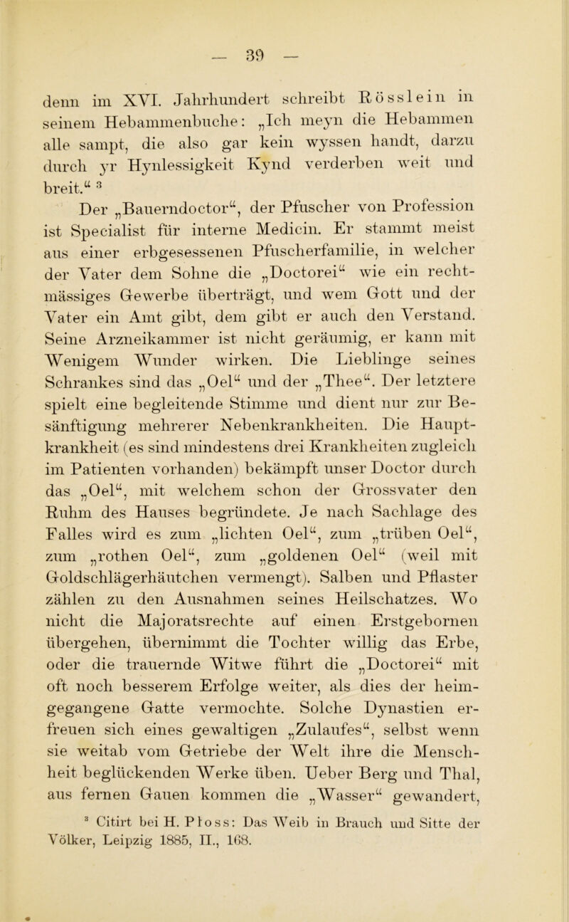 denn im XVI. Jahrhundert schreibt Rösslein m seinem Hebammenbuche: „Ich meyn die Hebammen alle sampt, die also gar kein wyssen handt, darzu durch yr Hynlessigkeit Kynd verderben weit und breit.“ 3 Der „Bauerndoctor“, der Pfuscher von Profession ist Specialist für interne Medicin. Er stammt meist aus einer erbgesessenen Pfuscherfamilie, in welcher der Vater dem Sohne die „Doctorei“ wie ein recht- mässiges Gewerbe überträgt, und wem Gott und der Vater ein Amt gibt, dem gibt er auch den Verstand. Seine Arzneikammer ist nicht geräumig, er kann mit Wenigem Wunder wirken. Die Lieblinge seines Schrankes sind das „Oel“ und der „Thee“. Der letztere spielt eine begleitende Stimme und dient nur zur Be- sänftigung mehrerer Nebenkrankheiten. Die Haupt- krankheit (es sind mindestens drei Krankheiten zugleich im Patienten vorhanden) bekämpft unser Doctor durch das „Oel“, mit welchem schon der Grossvater den Ruhm des Hauses begründete. Je nach Sachlage des Falles wird es zum „lichten Oel“, zum „trüben Oel“, zum „rothen Oel“, zum „goldenen Oel“ (weil mit Goldschlägerhäutchen vermengt). Salben und Pflaster zählen zu den Ausnahmen seines Heilschatzes. Wo nicht die Majoratsrechte auf einen Erstgebornen übergehen, übernimmt die Tochter willig das Erbe, oder die trauernde Witwe führt die „Doctorei“ mit oft noch besserem Erfolge weiter, als dies der heim- gegangene Gatte vermochte. Solche Dynastien er- freuen sich eines gewaltigen „Zulaufes“, selbst wenn sie weitab vom Getriebe der Welt ihre die Mensch- heit beglückenden Werke üben. Ueber Berg und Thal, aus fernen Gauen kommen die „Wasser“ gewandert, 3 Citirt bei H. Ploss: Das Weib in Brauch und Sitte der Völker, Leipzig 1885, II., 168.