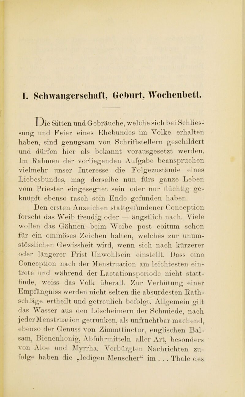 I. Schwangerschaft, Gehurt, Wochenbett. I )ie Sitten und Gebräuche, welche sich bei Schlies- sung und Feier eines Ehebundes im Volke erhalten haben, sind genugsam von Schriftstellern geschildert und dürfen hier als bekannt vorausgesetzt werden. Im Rahmen der vorliegenden Aufgabe beanspruchen vielmehr unser Interesse die Folgezustände eines Liebesbundes, mag derselbe nun fürs ganze Leben vom Priester eingesegnet sein oder nur flüchtig ge- knüpft ebenso rasch sein Ende gefunden haben. Den ersten Anzeichen stattgefundener Conception forscht das Weib freudig oder — ängstlich nach. Viele wollen das Gähnen beim Weibe post coitum schon für ein ominöses Zeichen halten, welches zur uniun- stösslichen Gewissheit wird, wenn sich nach kürzerer oder längerer Frist Unwohlsein einstellt. Dass eine Conception nach der Menstruation am leichtesten ein- trete und während der Lactationsperiode nicht statt- finde, weiss das Volk überall. Zur Verhütung einer Empfängniss werden nicht selten die absurdesten Rath- schläge ertheilt und getreulich befolgt. Allgemein gilt das Wasser aus den Löscheimern der Schmiede, nach jeder Menstruation getrunken, als unfruchtbar machend, ebenso der Genuss von Zimmttinctur, englischen Bal- sam, Bienenhonig, Abführmitteln aller Art, besonders von Aloe und Myrrha. Verbürgten Nachrichten zu- folge haben die „ledigen Menscher“ im . . . Thale des