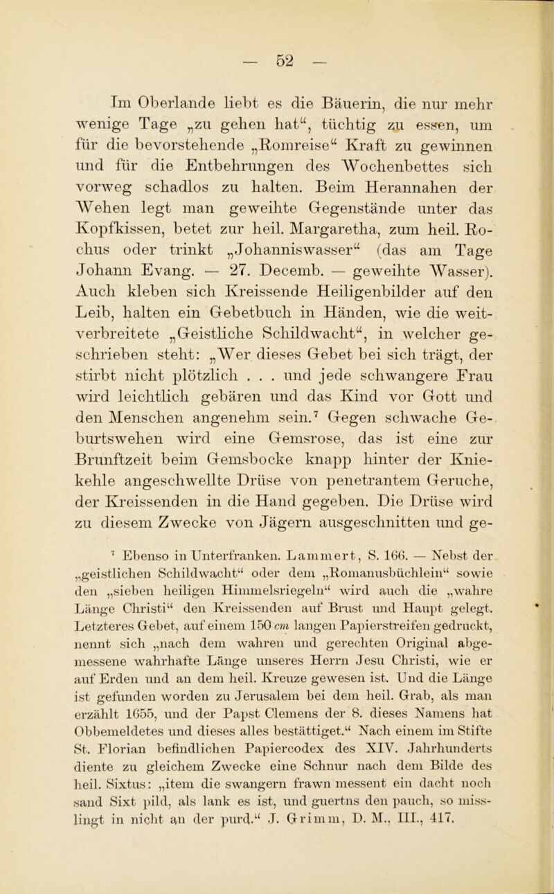 Im Oberlande liebt es die Bäuerin, die nur mehr wenige Tage „zu gehen hat“, tüchtig zu essen, um für die bevorstehende „Romreise“ Kraft zu gewinnen und für die Entbehrungen des Wochenbettes sich vorweg schadlos zu halten. Beim Herannahen der Wehen legt man geweihte Gegenstände unter das Kopfkissen, betet zur heil. Margaretha, zum heil. Ro- chus oder trinkt „Johanniswasser“ (das am Tage Johann Evang. — 27. Decemb. — geweihte Wasser). Auch kleben sich Kreissende Heiligenbilder auf den Leib, halten ein Gebetbuch in Händen, wie die weit- verbreitete „Geistliche Schildwacht“, in welcher ge- schrieben steht: „AVer dieses Gebet bei sich trägt, der stirbt nicht plötzlich . . . und jede schwangere Frau wird leichtlich gebären und das Kind vor Gott und den Menschen angenehm sein.7 Gegen schwache Ge- burtswehen wird eine Gemsrose, das ist eine zur Brunftzeit beim Gemsbocke knapp hinter der Knie- kehle angeschwellte Drüse von penetrantem Gerüche, der Kreissenden in die Hand gegeben. Die Drüse wird zu diesem Zwecke von Jägern ausgeschnitten und ge- 7 Ebenso in Unterfranken. Lammert, S. 166. — Nebst der „geistlichen Schildwachtu oder dem „Romanusbüchlein“ sowie den „sieben heiligen Hinmielsriegeln“ wird auch die „wahre Länge Christi“ den Kreissenden auf Brust und Haupt gelegt. Letzteres Gebet, auf einem 150 cm langen Papierstreifen gedruckt, nennt sich „nach dem wahren und gerechten Original abge- messene wahrhafte Länge unseres Herrn Jesu Christi, wie er auf Erden und an dem heil. Kreuze gewesen ist. Und die Länge ist gefunden worden zu Jerusalem bei dem heil. Grab, als man erzählt 1655, und der Papst Clemens der 8. dieses Namens hat Obbemeldetes und dieses alles bestätiget.“ Nach einem im Stifte St. Elorian befindlichen Papiercodex des XIV. Jahrhunderts diente zu gleichem Zwecke eine Schnur nach dem Bilde des heil. Sixtus: „item die swangern frawn messent ein dacht noch sand Sixt pild, als lank es ist, und guertns den paucli, so miss- lingt in nicht an der purd.“ J. Grimm, D. M., III., 417,