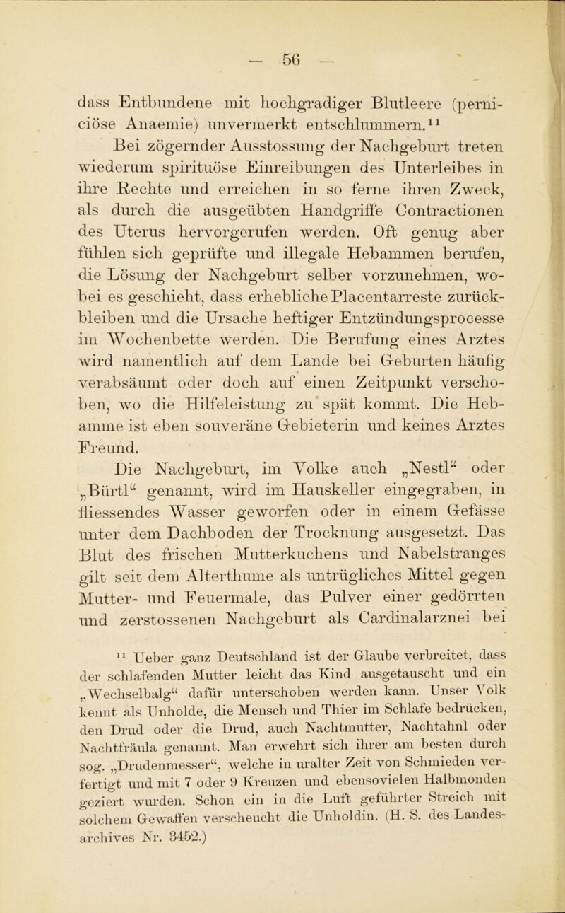 dass Entbundene mit hochgradiger Blutleere (perni- ciosa Anaemie) unvermerkt entschlummern.11 Bei zögernder Ausstossung der Nachgeburt treten wiederum spirituöse Einreibungen des Unterleibes in ihre Rechte und erreichen in so ferne ihren Zweck, als durch die ausgeübten Handgriffe Contractionen des Uterus hervorgerufen werden. Oft genug aber fühlen sich geprüfte und illegale Hebammen berufen, die Lösung der Nachgeburt selber vorzunehmen, wo- bei es geschieht, dass erhebliche Placentarreste Zurück- bleiben und die Ursache heftiger Entzündungsprocesse im Wochenbette werden. Die Berufung eines Arztes wird namentlich auf dein Lande bei Geburten häufig verabsäumt oder doch auf einen Zeitpunkt verscho- ben, wo die Hilfeleistung zu spät kommt. Die Heb- amme ist eben souveräne Gebieterin und keines Arztes Freund. Die Nachgeburt, im Volke auch „NestD oder „BürtD genannt, wird im Hauskeller eingegraben, in fliessendes Wasser geworfen oder in einem Gefässe unter dem Dachboden der Trocknung ausgesetzt. Das Blut des frischen Mutterkuchens und Nabelstranges gilt seit dein Alterthume als untrügliches Mittel gegen Mutter- und Feuermale, das Pulver einer gedörrten und zerstossenen Nachgeburt als Cardinalarznei bei 11 Ueber ganz Deutschland ist der Glaube verbreitet, dass der schlafenden Mutter leicht das Kind ausgetauscht und ein „Wechselbalgu dafür unterschoben werden kann. Unser 4 olk kennt als Unholde, die Mensch und Thier im Schlafe bedrücken, den Drud oder die Drud, auch Nachtmutter, Nachtahnl oder Nachtfräula genannt. Man erwehrt sich ihrer am besten duicli sog. „Drudenmesser“, welche in uralter Zeit von Schmieden ver- fertigt und mit 7 oder 9 Kreuzen und ebensovielen Halbmonden geziert wurden. Schon ein in die Luft geführter Stieich mit solchem Gewalten verscheucht die Unholdin. (H. S. des Landes- archives Nr. 3452.)