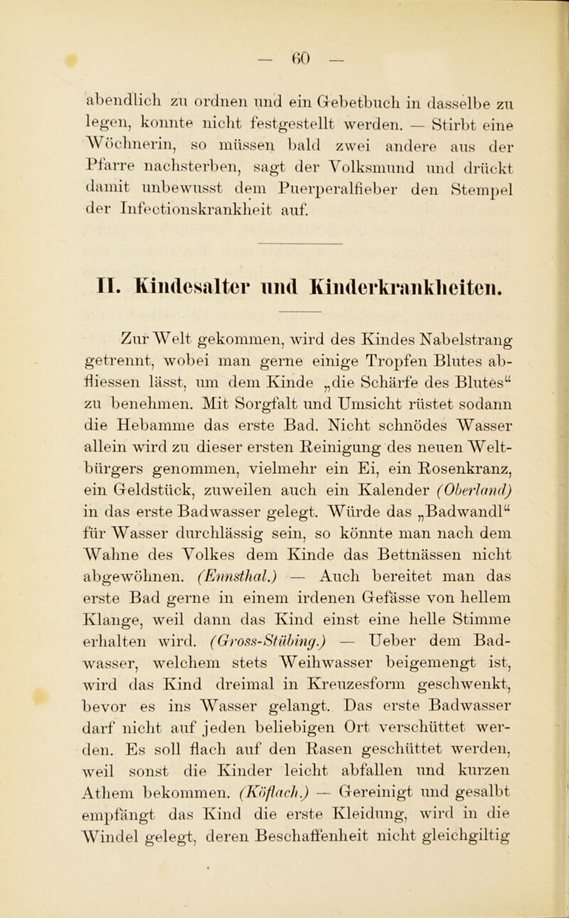 abendlich zu ordnen und ein Gebetbuch in dasselbe zu legen, konnte nicht festgestellt werden. — Stirbt eine AV öclmerin, so müssen bald zwei andere aus der Pfarre nachsterben, sagt der Volksmund und drückt damit unbewusst dem Puerperalfieber den Stempel der Infeotionskrankheit auf. TI. Kiiulesalter und Kinderkrankheiten. Zur AVelt gekommen, wird des Kindes Nabelstrang getrennt, wobei man gerne einige Tropfen Blutes ab- hiessen lässt, um dem Kinde „die Schärfe des Blutes“ zu benehmen. Mit Sorgfalt und Umsicht rüstet sodann die Hebamme das erste Bad. Nicht schnödes AVasser allein wird zu dieser ersten Peinigung des neuen AVelt- bürgers genommen, vielmehr ein Ei, ein Posenkranz, ein Geldstück, zuweilen auch ein Kalender (Oberland) in das erste Badwasser gelegt. A\Pirde das „Badwandl“ für AVasser durchlässig sein, so könnte man nach dem AValine des Volkes dem Kinde das Bettnässen nicht abgewöhnen. (Ennsthal.) — Auch bereitet man das erste Bad gerne in einem irdenen Gefässe von hellem Klange, weil dann das Kind einst eine helle Stimme erhalten wird. (Gross-Stübing.) — Ueber dem Bad- wasser, welchem stets AVeihwasser beigemengt ist, wird das Kind dreimal in Kreuzesform geschwenkt, bevor es ins AVasser gelangt. Das erste Badwasser darf nicht auf jeden beliebigen Ort verschüttet wer- den. Es soll flach auf den Basen geschüttet werden, weil sonst die Kinder leicht abfallen und kurzen Athem bekommen. (Köflach.) — Gereinigt und gesalbt empfängt das Kind die erste Kleidung, wird in die AVindel gelegt, deren Beschaffenheit nicht gleiehgiltig