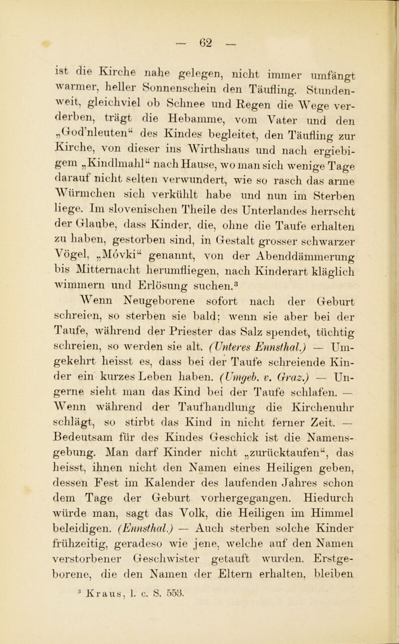 ist die Kirche nahe gelegen, nicht immer umfängt warmer, heller Sonnenschein den Täufling. Stunden- weit, gleichviel ob Schnee und Regen die Wege ver- derben, trägt die Hebamme, vom Vater und den „God’nleuten“ des Kindes begleitet, den Täufling zur Kirche, von dieser ins Wirthshaus und nach ergiebi- gem „KindlmaliR nach Hause, wo man sich wenige Tage darauf nicht selten verwundert, wie so rasch das arme Würmchen sich verkühlt habe und nun im Sterben liege. Im slovenischen Theile des Unterlandes herrscht der Glaube, dass Kinder, die, ohne die Taufe erhalten zu haben, gestorben sind, in Gestalt grosser schwarzer Vögel, „Mövkiu genannt, von der Abenddämmerung bis Mitternacht herumfliegen, nach Kinderart kläglich wimmern und Erlösung suchen.3 Wenn Neugeborene sofort nach der Geburt schreien, so sterben sie bald; wenn sie aber bei der Taufe, während der Priester das Salz spendet, tüchtig schreien, so werden sie alt. (Unteres Ennsthal.) — Um- gekehrt heisst es, dass bei der Taufe schreiende Kin- der ein kurzes Leben haben. (Umgeb. v. Graz.) — Un- gerne sieht man das Kind bei der Taufe schlafen. — Wenn während der Taufhandlung die Kirchenuhr schlägt, so stirbt das Kind in nicht ferner Zeit. — Bedeutsam für des Kindes Geschick ist die Namens- gebung. Man darf Kinder nicht „zurücktaufenu, das heisst, ihnen nicht den Namen eines Heiligen geben, dessen Fest im Kalender des laufenden Jahres schon dem Tage der Geburt vorhergegangen. Hiedurch würde man, sagt das Volk, die Heiligen im Himmel beleidigen. (Ennsthal.) — Auch sterben solche Kinder frühzeitig, geradeso wie jene, welche auf den Namen verstorbener Geschwister getauft wurden. Erstge- borene, die den Namen der Eltern erhalten, bleiben 3 Kraus, 1. c. S. 555.