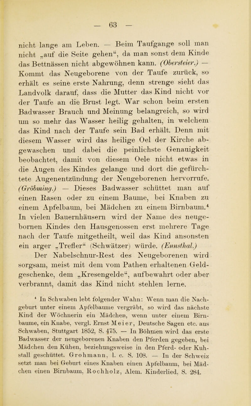 nicht lange am Leben. — Beim Taufgange soll man nicht „auf die Seite gehen1u, da man sonst dem Kinde das Bettnässen nicht abgewöhnen kann. (Obersteier.) — Kommt das Neugeborene von der Taute zurück, so erhält es seine erste Nahrung, denn strenge sieht das Landvolk darauf, dass die Mutter das Kind nicht vor der Taufe an die Brust legt. War schon beim ersten Badwasser Brauch und Meinung belangreich, so wird um so mehr das Wasser heilig gehalten, in welchem das Kind nach der Taufe sein Bad erhält. Denn mit diesem Wasser wird das heilige Oel der Kirche ab- gewaschen und dabei die peinlichste Genauigkeit beobachtet, damit von diesem Oele nicht etwas in die Augen des Kindes gelange und dort die gefürch- tete Augenentzündung der Neugeborenen her vorrufe. (Gröbming.) — Dieses Badwasser schüttet man auf einen Basen oder zu einem Baume, bei Knaben zu einem Apfelbaum, bei Mädchen zu einem Birnbaum.4 In vielen Bauernhäusern wird der Name des neuge- bornen Kindes den Hausgenossen erst mehrere Tage nach der Taufe mitgetheilt, weil das Kind ansonsten ein arger „Trefier“ (Schwätzer) würde. (Ennsthal.) Der Nabelschnur-Best des Neugeborenen wird sorgsam, meist mit dem vom Pathen erhaltenen Geld- geschenke, dem „Kresengelde“, aufbewahrt oder aber verbrannt, damit das Kind nicht stehlen lerne. i * In Schwaben lebt folgender Wahn: Wenn man die Nach- geburt unter einem Apfelbaume vergräbt, so wird das nächste Kind der Wöchnerin ein Mädchen, wenn unter einem Birn- bäume, ein Knabe, vergl. Ernst Meier, Deutsche Sagen etc. aus Schwaben, Stuttgart 1852, S. 175. — In Böhmen wird das erste Badwasser der neugeborenen Knaben den Pferden gegeben, bei Mädchen den Kühen, beziehungsweise in den Pferd- oder Kuh- stall geschüttet. Gr oh mann, 1. c. S. 103. — In der Schweiz setzt man bei Geburt eines Knaben einen Apfelbaum, bei Mäd- chen einen Birnbaum, Rochholz, Alem. Kinderlied, S. 284,