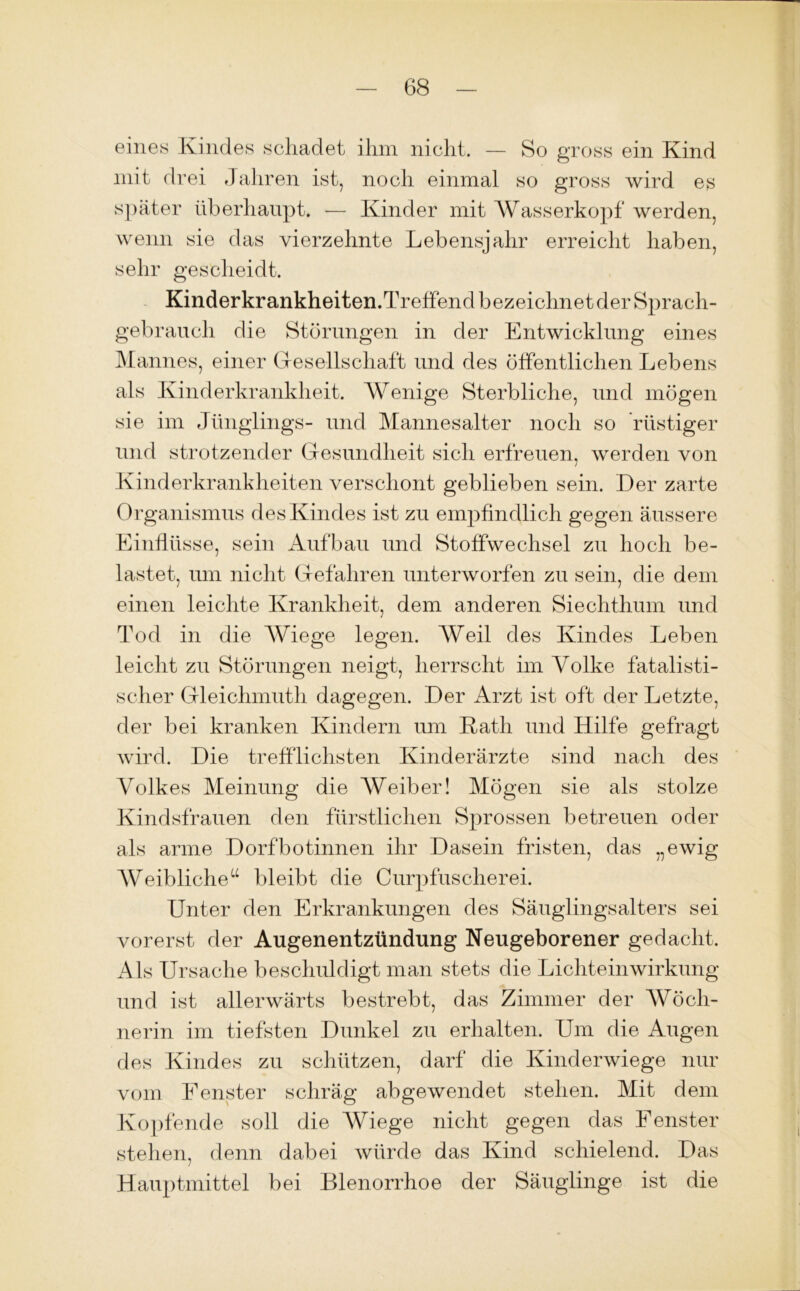 eines Kindes schadet ihm nicht. — So gross ein Kind mit drei Jahren ist, noch einmal so gross wird es später überhaupt. — Kinder mit Wasserkopf werden, wenn sie das vierzehnte Lebensjahr erreicht haben, sehr gescheidt. Kinderkrankheiten.Treffend bezeichnet der Sprach- gebrauch die Störungen in der Entwicklung eines Mannes, einer Gesellschaft und des öffentlichen Lebens als Kinderkrankheit. Wenige Sterbliche, und mögen sie im Jünglings- und Mannesalter noch so rüstiger und strotzender Gesundheit sich erfreuen, werden von Kinderkrankheiten verschont geblieben sein. Der zarte Organismus des Kindes ist zu empfindlich gegen äussere Einflüsse, sein Aufbau und Stoffwechsel zu hoch be- lastet, um nicht Gefahren unterworfen zu sein, die dem einen leichte Krankheit, dem anderen Siechthum und Tod in die Wiege legen. Weil des Kindes Leben leicht zu Störungen neigt, herrscht im Volke fatalisti- scher Gleichmuth dagegen. Der Arzt ist oft der Letzte, der bei kranken Kindern um Rath und Hilfe gefragt wird. Die trefflichsten Kinderärzte sind nach des Volkes Meinung die Weiber! Mögen sie als stolze Kindsfrauen den fürstlichen Sprossen betreuen oder als arme Dorfbotinnen ihr Dasein fristen, das „ewig Weibliche“ bleibt die Curpfuscherei. Unter den Erkrankungen des Säuglingsalters sei vorerst der Augenentzündung Neugeborener gedacht. Als Ursache beschuldigt man stets die Lichteinwirkung und ist allerwärts bestrebt, das Zimmer der Wöch- nerin im tiefsten Dunkel zu erhalten. Um die Augen des Kindes zu schützen, darf die Kinderwiege nur vom Fenster schräg abgewendet stehen. Mit dem Kopfende soll die Wiege nicht gegen das Fenster stehen, denn dabei würde das Kind schielend. Das Hauptmittel bei Blenorrhoe der Säuglinge ist die