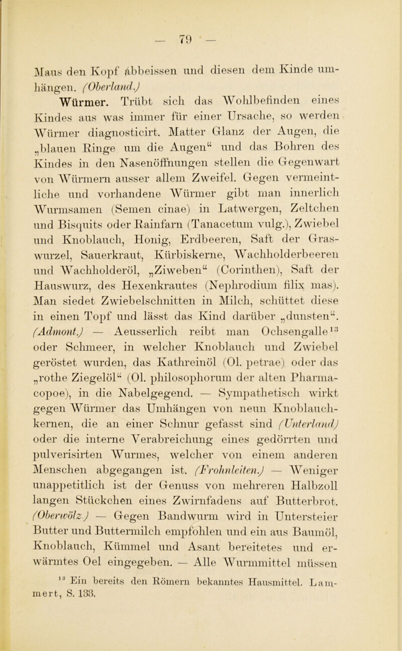 Maus den Kopf ^bbeissen und diesen dem Kinde um- bangen. (Oberland.) Würmer. Trübt sich das Wohlbefinden eines Kindes aus was immer für einer Ursache, so werden Würmer diagnosticirt. Matter Glanz der Augen, die blauen Kinge um die Augen“ und das Bohren des Kindes in den Nasenöffnungen stellen die Gegenwart von Würmern ausser allem Zweifel. Gegen vermeint- liche und vorhandene Würmer gibt man innerlich Wurmsamen (Semen cinae) in Latwergen, Zeltclien und Bisquits oder Kainfarn (Tanacetum vulg.), Zwiebel und Knoblauch, Honig, Erdbeeren, Saft der Gras- wurzel, Sauerkraut, Kürbiskerne, Wachholderbeeren und Wachholderöl, „Ziweben“ (Corinthen), Saft der Hauswurz, des Hexenkrautes (Nephrodiiun filix mas). Man siedet Zwiebelschnitten in Milch, schüttet diese in einen Topf und lässt das Kind darüber „dunsten“. (Admont.) — Aeusserlich reibt man Ochsengalle13 oder Schmeer, in welcher Knoblauch und Zwiebel geröstet wurden, das Kathreinöl (Ol. petrae) oder das „rothe Ziegelöl“ (01. philosophorum der alten Pharma- copoe), in die Nabelgegend. — Sympathetisch wirkt gegen Würmer das Umhängen von neun Knoblauch- kernen, die an einer Schnur gefasst sind (Unterland) oder die interne Verabreichung eines gedörrten und pulverisirten Wurmes, welcher von einem anderen Menschen abgegangen ist. (Frohnleiten.) — Weniger unappetitlich ist der Genuss von mehreren Halbzoll langen Stückchen eines Zwirnfadens auf Butterbrot. (Oberwölz) — Gegen Bandwurm wird in Untersteier Butter und Buttermilch empfohlen und ein aus Baumöl, Knoblauch, Kümmel und Asant bereitetes und er- wärmtes Oel eingegeben. — Alle Wurmmittel müssen 13 Eüi bereits den Römern bekanntes Hausmittel, häm- mert, S. 133,